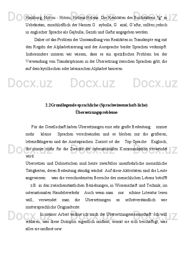 Hamburg, Hitrou - Hitrou, Helena-Helena. Die Realitäten des Buchstabens "g" in
Usbekistan, einschließlich der Namen G aybulla, G azal, G’afur, sollten jedoch 
in englischer Sprache als Gajbulla, Gazeli und Gafur angegeben werden.
Daher ist das Problem der Umwandlung von Realitäten in Transkripte eng mit
den Regeln  der  Alphabetisierung  und der  Aussprache  beider  Sprachen verknüpft.
Insbesondere   müssen   wir   wissen,   dass   es   ein   spezifisches   Problem   bei   der
Verwendung von Transkriptionen in der Übersetzung zwischen Sprachen gibt, die
auf dem kyrillischen oder lateinischen Alphabet basieren.
2.2Grundlegende sprachliche (Sprachwissenschaft-liche)
Übersetzungsprobleme
     Für die Gesellschaft haben Übersetzungen eine sehr große Bedeutung   immer	

mehr   kleine   Sprachen   verschwinden   und   es   bleiben   nur   die   größeren,	
 
lebensfähigeren  und die  Amtssprachen.  Zurzeit   ist   die  Top-Sprache   Englisch,	
 
die   immer   mehr   für   die   Zwecke   der   internationalen   Kommunikation   verwendet
wird.
Übersetzen   und   Dolmetschen   sind   heute   zweifellos   unentbehrliche   menschliche
Tätigkeiten, deren Bedeutung ständig wächst. Auf diese Aktivitäten sind die Leute
angewiesen   was die verschiedensten Bereiche des menschlichen Lebens betrifft	

 z.B. in den zwischenstaatlichen Beziehungen, in Wissenschaft und Technik, im	

internationalen   Handelsverkehr   Auch   wenn   man   nur   schöne   Literatur   lesen	
  
will,   verwendet   man   die   Übersetzungen   so   selbstverständlich   wie
muttersprachliche Originaltexte.
                   In meiner Arbeit widme ich mich der Übersetzungswissenschaft. Ich will
erklären,   was   diese   Disziplin   eigentlich   umfasst,   womit   sie   sich   beschäftigt,   was
alles sie umfasst usw. 