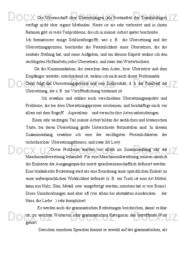               Die   Wissenschaft   über   Übersetzungen   (als   Bestandteil   der   Translatologie)
verfügt   nicht   über   eigene   Methoden.   Heute   ist   sie   sehr   verbreitet   und   in   ihrem
Rahmen gibt es viele Teilprobleme, die ich in meiner Arbeit später beschreibe.
Ich   thematisiere   einige   Schlüsselbegriffe,   wie   z.   B.:   die   Übersetzung   und   der
Übersetzungsprozess,   beschreibe   die   Persönlichkeit   eines   Übersetzers,   die   die
zentrale Stellung hat, und seine Aufgaben, und ein kleines Kapitel widme ich den
wichtigsten Hilfsmitteln jedes Übersetzers, und zwar den Wörterbüchern.
           Da die Kommunikation, die zwischen  dem  Autor, bzw. Übersetzer  und dem
Empfänger entsteht, entscheidend ist, widme ich mich auch dieser Problematik. 
Dann  folgt  das   Übersetzungsprozess  und  sein  Zielprodukt, d.  h. der  Finaltext   der
Übersetzung, der z. B. zur Veröffentlichung bestimmt ist.
              Ich   erwähne   und   erkläre   auch   verschiedene   Übersetzungsaspekte   und
Probleme, die bei dem Übersetzungsprozess erscheinen, und beschäftige mich vor
allem mit dem Begriff  Äquivalenz  und versuche ihre Arten nahezubringen. 
      Einen sehr wichtigen Teil meiner Arbeit bilden die sachlichen und literarischen
Texte,   bei   deren   Übersetzung   große   Unterschiede   festzustellen   sind.   In   diesem
Zusammenhang   erwähne   ich   eine   der   wichtigsten   Persönlichkeiten   der
tschechischen  Übersetzungstheorie, und zwar Jiří Levý.
                    Diese   Probleme   wurden   vor   allem   im   Zusammenhang   mit   der
Maschinenübersetzung behandelt. Für eine Maschinenübersetzung müssen nämlich
die Einheiten der Ausgangssprache zuerst sprachwissenschaftlich definiert werden.
Eine lexikalische Bedeutung wird als eine Beziehung einer sprachlichen Einheit zu
einer außersprachlichen Wirklichkeit definiert (z. B. ein Tisch ist eine Art Möbel,
kann aus Holz, Glas, Metall usw. ausgefertigt werden, meistens hat er vier Beine).
Diese Umschreibungen sind aber oft (vor allem bei abstrakten Ausdrücken   der	

Hass, die Liebe ) sehr kompliziert. 	

           Es werden auch die grammatischen Bedeutungen beschrieben, damit es klar
ist,   zu   welchen   Wortarten   oder   grammatischen   Kategorien   das   betreffende   Wort
gehört.
            Zwischen einzelnen Sprachen kommt es sowohl auf der grammatischen, als 