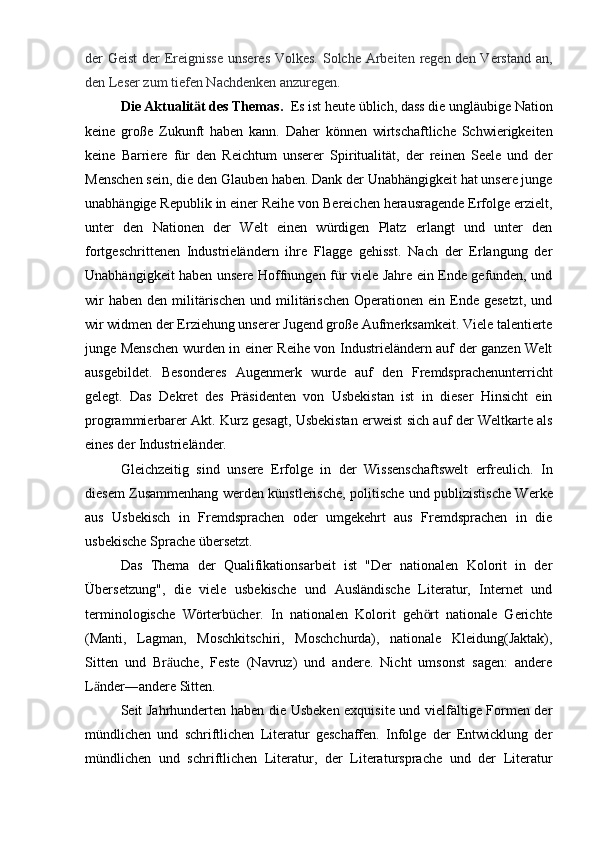 der Geist  der Ereignisse  unseres  Volkes. Solche Arbeiten regen den Verstand an,
den Leser zum tiefen Nachdenken anzuregen.
Die Aktualit t des Themas.  ӓ Es ist heute üblich, dass die ungläubige Nation
keine   große   Zukunft   haben   kann.   Daher   können   wirtschaftliche   Schwierigkeiten
keine   Barriere   für   den   Reichtum   unserer   Spiritualität,   der   reinen   Seele   und   der
Menschen sein, die den Glauben haben. Dank der Unabhängigkeit hat unsere junge
unabhängige Republik in einer Reihe von Bereichen herausragende Erfolge erzielt,
unter   den   Nationen   der   Welt   einen   würdigen   Platz   erlangt   und   unter   den
fortgeschrittenen   Industrieländern   ihre   Flagge   gehisst.   Nach   der   Erlangung   der
Unabhängigkeit haben unsere Hoffnungen für viele Jahre ein Ende gefunden, und
wir   haben  den militärischen  und militärischen  Operationen  ein Ende gesetzt,   und
wir widmen der Erziehung unserer Jugend große Aufmerksamkeit. Viele talentierte
junge Menschen wurden in einer Reihe von Industrieländern auf der ganzen Welt
ausgebildet.   Besonderes   Augenmerk   wurde   auf   den   Fremdsprachenunterricht
gelegt.   Das   Dekret   des   Präsidenten   von   Usbekistan   ist   in   dieser   Hinsicht   ein
programmierbarer Akt. Kurz gesagt, Usbekistan erweist sich auf der Weltkarte als
eines der Industrieländer.
Gleichzeitig   sind   unsere   Erfolge   in   der   Wissenschaftswelt   erfreulich.   In
diesem Zusammenhang werden künstlerische, politische und publizistische Werke
aus   Usbekisch   in   Fremdsprachen   oder   umgekehrt   aus   Fremdsprachen   in   die
usbekische Sprache übersetzt.
Das   Thema   der   Qualifikationsarbeit   ist   "Der   nationalen   Kolorit   in   der
Übersetzung",   die   viele   usbekische   und   Ausländische   Literatur,   Internet   und
terminologische   Wörterbücher.   In   nationalen   Kolorit   geh rt   nationale   Gerichte	
ӧ
(Manti,   Lagman,   Moschkitschiri,   Moschchurda),   nationale   Kleidung(Jaktak),
Sitten   und   Br uche,   Feste   (Navruz)   und   andere.   Nicht   umsonst   sagen:   andere	
ӓ
L nder―andere Sitten.	
ӓ
Seit Jahrhunderten haben die Usbeken exquisite und vielfältige Formen der
mündlichen   und   schriftlichen   Literatur   geschaffen.   Infolge   der   Entwicklung   der
mündlichen   und   schriftlichen   Literatur,   der   Literatursprache   und   der   Literatur 