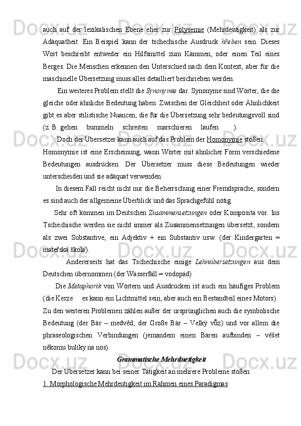 auch   auf   der   lexikalischen   Ebene   eher   zur   Polysemie   (Mehrdeutigkeit)   als   zur
Adäquatheit.   Ein   Beispiel   kann   der   tschechische   Ausdruck   hřeben   sein.   Dieses
Wort   beschreibt   entweder   ein   Hilfsmittel   zum   Kämmen,   oder   einen   Teil   eines
Berges. Die Menschen erkennen den Unterschied nach dem Kontext, aber für die
maschinelle Übersetzung muss alles detailliert beschrieben werden.
         Ein weiteres Problem stellt die  Synonymie  dar. Synonyme sind Wörter, die die
gleiche oder ähnliche Bedeutung haben. Zwischen der Gleichheit oder Ähnlichkeit
gibt es aber stilistische Nuancen, die für die Übersetzung sehr bedeutungsvoll sind
(z. B. gehen   bummeln   schreiten   marschieren   laufen    ).     
         Doch der Übersetzer kann auch auf das Problem der  Homonymie  stoßen.
Homonymie ist  eine Erscheinung, wann Wörter  mit ähnlicher  Form verschiedene
Bedeutungen   ausdrücken.   Der   Übersetzer   muss   diese   Bedeutungen   wieder
unterscheiden und sie adäquat verwenden. 
         In diesem Fall reicht nicht nur die Beherrschung einer Fremdsprache, sondern
es sind auch der allgemeine Überblick und das Sprachgefühl nötig.
          Sehr oft kommen im Deutschen   Zusammensetzungen   oder Komposita vor. Ins
Tschechische  werden sie nicht  immer  als Zusammensetzungen  übersetzt, sondern
als   zwei   Substantive,   ein   Adjektiv   +   ein   Substantiv   usw.   (der   Kindergarten   =
mateřská škola).
            Andererseits   hat   das   Tschechische   einige   Lehnübersetzungen   aus   dem
Deutschen übernommen (der Wasserfall = vodopád)
          Die   Metaphorik   von  Wörtern  und Ausdrücken  ist  auch  ein häufiges  Problem
(die Kerze   es kann ein Lichtmittel sein, aber auch ein Bestandteil eines Motors).

Zu den weiteren Problemen zählen außer der ursprünglichen auch die symbolische
Bedeutung   (der   Bär   –   medvěd,   der   Große   Bär   –   Velký   vůz)   und   vor   allem   die
phraseologischen   Verbindungen   (jemandem   einen   Bären   aufbinden   –   věšet
někomu bulíky na nos). 
Grammatische Mehrduetigkeit
      Der Übersetzer kann bei seiner Tätigkeit an mehrere Probleme stoßen:
1. Morphologische Mehrdeutigkeit im Rahmen eines Paradigmas 