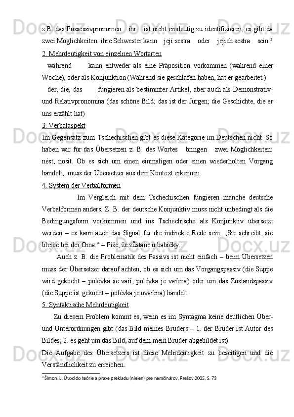 z.B. das Possessivpronomen  ihr  ist nicht eindeutig zu identifizieren; es gibt da 
zwei Möglichkeiten: ihre Schwester kann  její sestra  oder  jejich sestra  sein.	
    3
2. Mehrdeutigkeit von einzelnen Wortarten
während     kann   entweder   als   eine   Präposition   vorkommen   (während   einer	
  
Woche), oder als Konjunktion (Während sie geschlafen haben, hat er gearbeitet.)
der, die, das    fungieren als bestimmter Artikel, aber auch als Demonstrativ-
  
und Relativpronomina (das schöne Bild; das ist der Jürgen; die Geschichte, die er
uns erzählt hat)
3. Verbalaspekt
Im Gegensatz zum Tschechischen gibt es diese Kategorie im Deutschen nicht. So
haben   wir   für   das   Übersetzen   z.   B.   des   Wortes   bringen   zwei   Möglichkeiten:	
 
nést,   nosit.   Ob   es   sich   um   einen   einmaligen   oder   einen   wiederholten   Vorgang
handelt,  muss der Übersetzer aus dem Kontext erkennen.
4. System der Verbalformen
                  Im   Vergleich   mit   dem   Tschechischen   fungieren   manche   deutsche
Verbalformen anders. Z. B. der deutsche Konjunktiv muss nicht unbedingt als die
Bedingungsform   vorkommen   und   ins   Tschechische   als   Konjunktiv   übersetzt
werden   –   es   kann   auch   das   Signal   für   die   indirekte   Rede   sein:   „Sie   schreibt,   sie
bleibe bei der Oma.“ – Píše, že zůstane u babičky.
            Auch  z. B.  die  Problematik  des  Passivs   ist   nicht  einfach  – beim   Übersetzen
muss der Übersetzer darauf achten, ob es sich um das Vorgangspassiv (die Suppe
wird   gekocht   –   polévka   se   vaří,   polévka   je   vařena)   oder   um   das   Zustandspassiv
(die Suppe ist gekocht – polévka je uvařena) handelt.
5. Syntaktische Mehrdeutigkeit
          Zu diesem Problem kommt es, wenn es im Syntagma keine deutlichen Über-
und Unterordnungen gibt  (das Bild meines Bruders – 1. der Bruder  ist Autor des
Bildes; 2. es geht um das Bild, auf dem mein Bruder abgebildet ist).
Die   Aufgabe   des   Übersetzers   ist   diese   Mehrdeutigkeit   zu   beseitigen   und   die
Verständlichkeit zu erreichen.
3
 Šimon, L. Úvod do teórie a praxe prekladu (nielen) pre nemčinárov, Prešov 2005, S. 73 