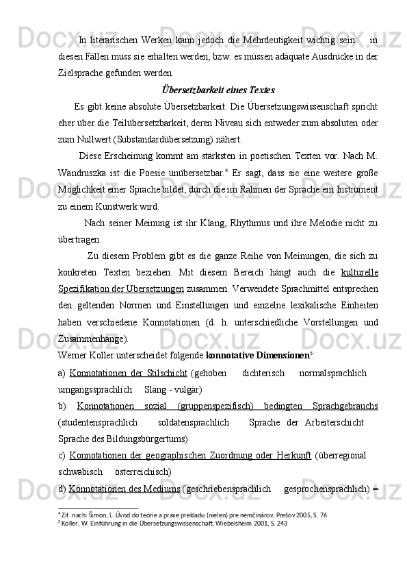           In   literarischen   Werken   kann   jedoch   die   Mehrdeutigkeit   wichtig   sein     in
diesen Fällen muss sie erhalten werden, bzw. es müssen adäquate Ausdrücke in der
Zielsprache gefunden werden.
Übersetzbarkeit eines Textes
          Es gibt keine absolute Übersetzbarkeit. Die Übersetzungswissenschaft  spricht
eher über die Teilübersetzbarkeit, deren Niveau sich entweder zum absoluten oder
zum Nullwert (Substandardübersetzung) nähert.
            Diese   Erscheinung   kommt   am   stärksten   in   poetischen   Texten   vor.   Nach   M.
Wandruszka   ist   die   Poesie   unübersetzbar. 4
  Er   sagt,   dass   sie   eine   weitere   große
Möglichkeit einer Sprache bildet, durch die im Rahmen der Sprache ein Instrument
zu einem Kunstwerk wird.
              Nach   seiner   Meinung   ist   ihr   Klang,   Rhythmus   und   ihre   Melodie   nicht   zu
übertragen.
                Zu   diesem   Problem   gibt   es   die   ganze   Reihe   von   Meinungen,   die   sich   zu
konkreten   Texten   beziehen.   Mit   diesem   Bereich   hängt   auch   die   kulturelle
Spezifikation der Übersetzungen  zusammen. Verwendete Sprachmittel entsprechen
den   geltenden   Normen   und   Einstellungen   und   einzelne   lexikalische   Einheiten
haben   verschiedene   Konnotationen   (d.   h.   unterschiedliche   Vorstellungen   und
Zusammenhänge).
Werner Koller unterscheidet folgende  konnotative Dimensionen 5
:
a)   Konnotationen   der   Stilschicht   (gehoben     dichterisch     normalsprachlich  	
  
umgangssprachlich   Slang - vulgär)	

b)   Konnotationen   sozial   (gruppenspezifisch)   bedingten   Sprachgebrauchs
(studentensprachlich     soldatensprachlich     Sprache   der   Arbeiterschicht  	
  
Sprache des Bildungsbürgertums)
c)   Konnotationen   der   geographischen   Zuordnung   oder   Herkunft   (überregional  	

schwäbisch   österreichisch)	

d)  Konnotationen des Mediums  (geschriebensprachlich   gesprochensprachlich) =	

4
 Zit. nach: Šimon, L. Úvod do teórie a praxe prekladu (nielen) pre nemčinárov, Prešov 2005, S. 76
5
 Koller, W.  Einführung in die Übersetzungswissenschaft, Wiebelsheim 2001, S. 243 