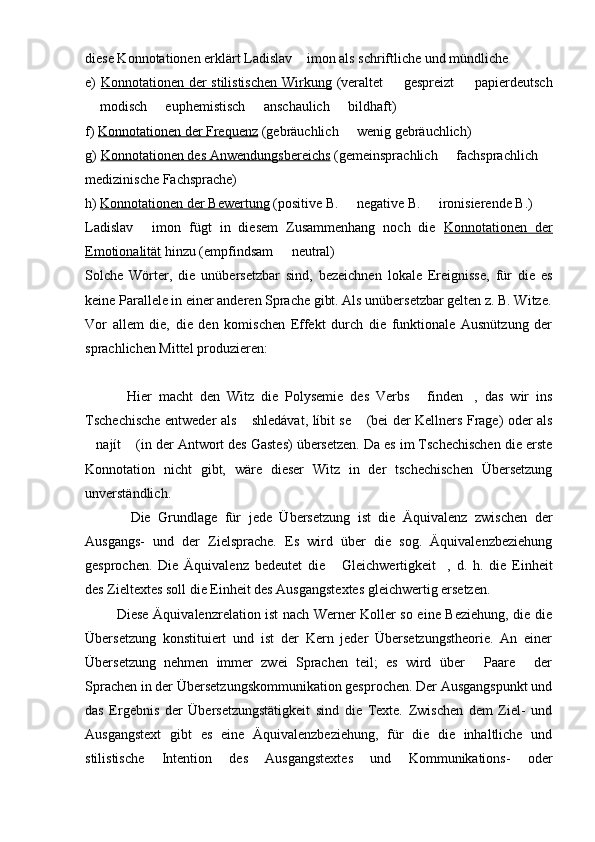 diese Konnotationen erklärt Ladislav  imon als schriftliche und mündliche
e)   Konnotationen der stilistischen Wirkung   (veraltet   gespreizt    papierdeutsch	
 
 modisch   euphemistisch   anschaulich   bildhaft)	
   
f)  Konnotationen der Frequenz  (gebräuchlich   wenig gebräuchlich)	

g)  Konnotationen des Anwendungsbereichs  (gemeinsprachlich   fachsprachlich 	
 
medizinische Fachsprache)
h)  Konnotationen der Bewertung  (positive B.   negative B.   ironisierende B.)	
 
Ladislav   imon   fügt   in   diesem   Zusammenhang   noch   die  	
 Konnotationen   der
Emotionalität  hinzu (empfindsam   neutral)	

Solche   Wörter,   die   unübersetzbar   sind,   bezeichnen   lokale   Ereignisse,   für   die   es
keine Parallele in einer anderen Sprache gibt. Als unübersetzbar gelten z. B. Witze.
Vor   allem   die,   die   den   komischen   Effekt   durch   die   funktionale   Ausnützung   der
sprachlichen Mittel produzieren:
            Hier   macht   den   Witz   die   Polysemie   des   Verbs   finden ,   das   wir   ins	
 
Tschechische entweder als  shledávat, líbit se  (bei der Kellners Frage) oder als	
 
najít  (in der Antwort des Gastes) übersetzen. Da es im Tschechischen die erste	
 
Konnotation   nicht   gibt,   wäre   dieser   Witz   in   der   tschechischen   Übersetzung
unverständlich.
            Die   Grundlage   für   jede   Übersetzung   ist   die   Äquivalenz   zwischen   der
Ausgangs-   und   der   Zielsprache.   Es   wird   über   die   sog.   Äquivalenzbeziehung
gesprochen .   Die   Äquivalenz   bedeutet   die   Gleichwertigkeit ,   d.   h.   die   Einheit	
 
des Zieltextes soll die Einheit des Ausgangstextes gleichwertig ersetzen.
             Diese Äquivalenzrelation ist nach Werner Koller so eine Beziehung, die die
Übersetzung   konstituiert   und   ist   der   Kern   jeder   Übersetzungstheorie.   An   einer
Übersetzung   nehmen   immer   zwei   Sprachen   teil;   es   wird   über   Paare   der	
 
Sprachen in der Übersetzungskommunikation gesprochen. Der Ausgangspunkt und
das   Ergebnis   der   Übersetzungstätigkeit   sind   die   Texte.   Zwischen   dem   Ziel-   und
Ausgangstext   gibt   es   eine   Äquivalenzbeziehung,   für   die   die   inhaltliche   und
stilistische   Intention   des   Ausgangstextes   und   Kommunikations-   oder 