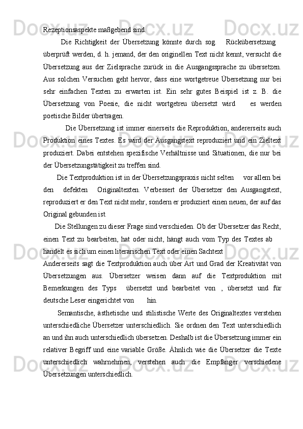 Rezeptionsaspekte maßgebend sind.
          Die   Richtigkeit   der   Übersetzung   könnte   durch   sog.   Rückübersetzung 
überprüft werden, d. h. jemand, der den originellen Text nicht kennt, versucht die
Übersetzung   aus   der   Zielsprache   zurück   in   die   Ausgangssprache   zu   übersetzen.
Aus   solchen   Versuchen   geht   hervor,   dass   eine   wortgetreue   Übersetzung   nur   bei
sehr   einfachen   Texten   zu   erwarten   ist.   Ein   sehr   gutes   Beispiel   ist   z.   B.   die
Übersetzung   von   Poesie,   die   nicht   wortgetreu   übersetzt   wird     es   werden	

poetische Bilder übertragen.
                 Die Übersetzung  ist  immer  einerseits  die Reproduktion, andererseits  auch
Produktion   eines   Textes.   Es   wird   der   Ausgangstext   reproduziert   und   ein   Zieltext
produziert.   Dabei   entstehen   spezifische   Verhältnisse   und   Situationen,   die   nur   bei
der Übersetzungstätigkeit zu treffen sind.
       Die Textproduktion ist in der Übersetzungspraxis nicht selten   vor allem bei

den   defekten   Originaltexten.   Verbessert   der   Übersetzer   den   Ausgangstext,	
 
reproduziert er den Text nicht mehr, sondern er produziert einen neuen, der auf das
Original gebunden ist.
      Die Stellungen zu dieser Frage sind verschieden. Ob der Übersetzer das Recht,
einen   Text   zu   bearbeiten,   hat   oder   nicht,   hängt   auch   vom   Typ   des   Textes   ab  	

handelt es sich um einen literarischen Text oder einen Sachtext  	

Andererseits sagt die Textproduktion auch über Art und Grad der Kreativität von
Übersetzungen   aus.   Übersetzer   weisen   dann   auf   die   Textproduktion   mit
Bemerkungen   des   Typs   übersetzt   und   bearbeitet   von ,   übersetzt   und   für	
 
deutsche Leser eingerichtet von  hin.	

          Semantische,   ästhetische   und   stilistische   Werte   des   Originaltextes   verstehen
unterschiedliche   Übersetzer   unterschiedlich.   Sie   ordnen   den   Text   unterschiedlich
an und ihn auch unterschiedlich übersetzen. Deshalb ist die Übersetzung immer ein
relativer   Begriff   und   eine   variable   Größe.   Ähnlich   wie   die   Übersetzer   die   Texte
unterschiedlich   wahrnehmen,   verstehen   auch   die   Empfänger   verschiedene
Übersetzungen unterschiedlich.  