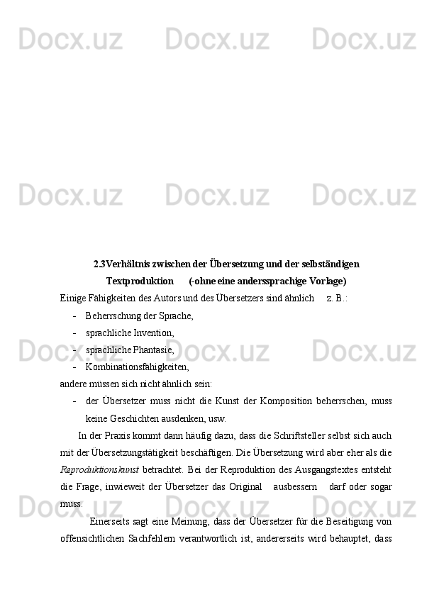 2.3Verhältnis zwischen der Übersetzung und der selbständigen
Textproduktion          (-ohne eine anderssprachige Vorlage)
Einige Fähigkeiten des Autors und des Übersetzers sind ähnlich   z. B.:
- Beherrschung der Sprache,
- sprachliche Invention,
- sprachliche Phantasie,
- Kombinationsfähigkeiten, 
andere müssen sich nicht ähnlich sein:
- der   Übersetzer   muss   nicht   die   Kunst   der   Komposition   beherrschen,   muss
keine Geschichten ausdenken, usw.
       In der Praxis kommt dann häufig dazu, dass die Schriftsteller selbst sich auch
mit der Übersetzungstätigkeit beschäftigen. Die Übersetzung wird aber eher als die
Reproduktionskunst   betrachtet. Bei der Reproduktion des Ausgangstextes  entsteht
die   Frage,   inwieweit   der   Übersetzer   das   Original   ausbessern   darf   oder   sogar	
 
muss.
                 Einerseits sagt eine Meinung, dass der Übersetzer für die Beseitigung von
offensichtlichen   Sachfehlern   verantwortlich   ist,   andererseits   wird   behauptet,   dass 