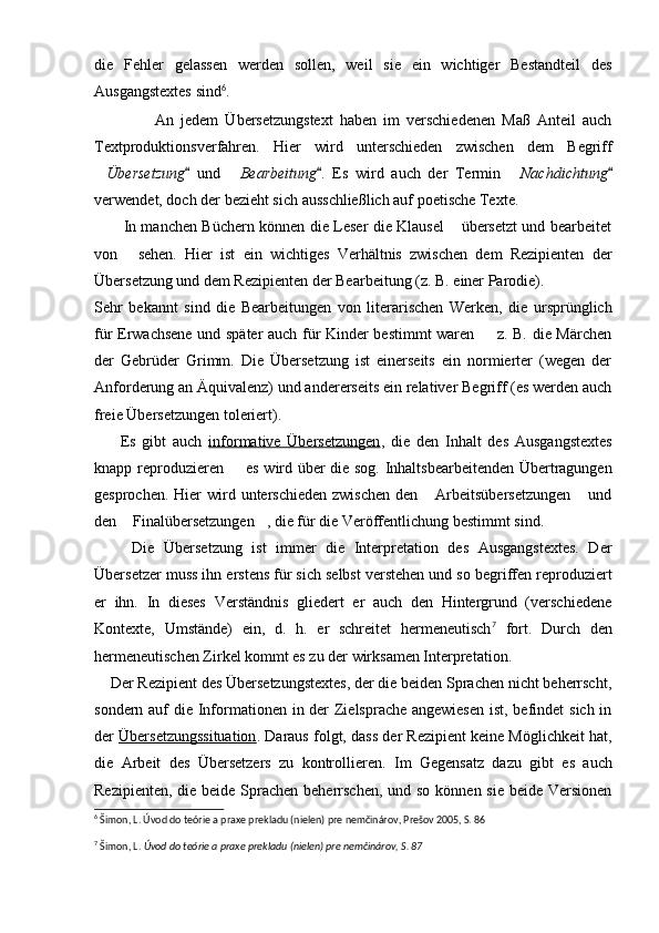die   Fehler   gelassen   werden   sollen,   weil   sie   ein   wichtiger   Bestandteil   des
Ausgangstextes sind 6
.
                  An   jedem   Übersetzungstext   haben   im   verschiedenen   Maß   Anteil   auch
Textproduktionsverfahren.   Hier   wird   unterschieden   zwischen   dem   Begriff
 Übersetzung   und  	 Bearbeitung	 .   Es   wird   auch   der   Termin  	 Nachdichtung	
verwendet, doch der bezieht sich ausschließlich auf poetische Texte.
           In manchen Büchern können die Leser die Klausel  übersetzt und bearbeitet	

von   sehen.   Hier   ist   ein   wichtiges   Verhältnis   zwischen   dem   Rezipienten   der	

Übersetzung und dem Rezipienten der Bearbeitung (z. B. einer Parodie).
Sehr   bekannt   sind   die   Bearbeitungen   von   literarischen   Werken,   die   ursprünglich
für Erwachsene und später auch für Kinder bestimmt waren   z. B. die Märchen	

der   Gebrüder   Grimm.   Die   Übersetzung   ist   einerseits   ein   normierter   (wegen   der
Anforderung an Äquivalenz) und andererseits ein relativer Begriff (es werden auch
freie Übersetzungen toleriert).
        Es   gibt   auch   informative   Übersetzungen ,   die   den   Inhalt   des   Ausgangstextes
knapp reproduzieren   es wird über die sog. Inhaltsbearbeitenden Übertragungen	

gesprochen. Hier  wird unterschieden  zwischen  den  Arbeitsübersetzungen  und	
 
den  Finalübersetzungen , die für die Veröffentlichung bestimmt sind.	
 
        Die   Übersetzung   ist   immer   die   Interpretation   des   Ausgangstextes.   Der
Übersetzer muss ihn erstens für sich selbst verstehen und so begriffen reproduziert
er   ihn.   In   dieses   Verständnis   gliedert   er   auch   den   Hintergrund   (verschiedene
Kontexte,   Umstände)   ein,   d.   h.   er   schreitet   hermeneutisch 7
  fort.   Durch   den
hermeneutischen Zirkel kommt es zu der wirksamen Interpretation.
      Der Rezipient des Übersetzungstextes, der die beiden Sprachen nicht beherrscht,
sondern auf die Informationen in der  Zielsprache angewiesen  ist, befindet sich in
der  Übersetzungssituation . Daraus folgt, dass der Rezipient keine Möglichkeit hat,
die   Arbeit   des   Übersetzers   zu   kontrollieren.   Im   Gegensatz   dazu   gibt   es   auch
Rezipienten, die beide Sprachen beherrschen,  und so können sie beide Versionen
6
 Šimon, L. Úvod do teórie a praxe prekladu (nielen) pre nemčinárov, Prešov 2005, S. 86
7
 Šimon, L.  Úvod do teórie a praxe prekladu (nielen) pre nemčinárov, S. 87 