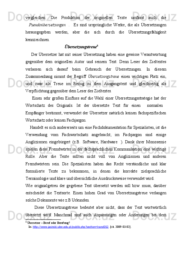 vergleichen.   Die   Produktion   der   originellen   Texte   umfasst   auch   die
Pseudoübersetzungen .      Es   sind   ursprüngliche   Werke,   die   als   Übersetzungen
herausgegeben   werden,   aber   die   sich   durch   die   Übersetzungsfähigkeit
kennzeichnen.
                                     Übersetzungstreue 8
        Der Übersetzer hat mit seiner Übersetzung haben eine gewisse Verantwortung
gegenüber   dem   originellen   Autor   und   seinem   Text.   Denn   Leser   des   Zieltextes
verlassen   sich   darauf   beim   Gebrauch   der   Übersetzungen.   In   diesem
Zusammenhang   nimmt   der   Begriff   Übersetzungstreue   einen   wichtigen   Platz   ein,
und   zwar   als   Treue   im   Bezug   zu   dem   Ausgangstext   und   gleichzeitig   als
Verpflichtung gegenüber dem Leser des Zieltextes.
        Einen   sehr   großen   Einfluss   auf   die   Wahl   einer   Übersetzungsstrategie   hat   der
Wortschatz   des   Originals.   Ist   der   übersetzte   Text   für   einen   normalen	
 
Empfänger bestimmt, verwendet der Übersetzer natürlich keinen fachspezifischen
Wortschatz oder keinen Fachjargon. 
     Handelt es sich andererseits um eine Fachdokumentation für Spezialisten, ist die
Verwendung   vom   Fachwortschatz   angebracht;   im   Fachjargon   sind   einige
Anglizismen   eingebürgert   (z.B.   Software,   Hardware ).   Dank   ihrer   Monosemie	

spielen diese  Fremdwörter  in der  fachsprachlichen  Kommunikation eine wichtige
Rolle.   Aber   die   Texte   sollten   nicht   voll   von   Anglizismen   und   anderen
Fremdwörtern   sein.   Die   Spezialisten   haben   das   Recht   verständliche   und   klar
formulierte   Texte   zu   bekommen,   in   denen   die   korrekte   zielsprachliche
Terminologie und klare und übersichtliche Ausdrucksweise verwendet wird.
Wie   originalgetreu   der   gegebene   Text   übersetzt   werden   soll   bzw.   muss,   darüber
entscheidet   die   Textsorte.   Einen   hohen   Grad   von   Übersetzungstreue   verlangen
solche Dokumente wie z.B Urkunden.
        Diese   Übersetzungstreue   bedeutet   aber   nicht,   dass   der   Text   wortwörtlich
übersetzt   wird.   Manchmal   sind   auch   Anpassungen   oder   Änderungen   bei   dem
8
 Übersetzer – Beruf oder Berufung?
    In:  http://www.jasinski.ukw.edu.pl/publik.php?section=transl012 .  [cit. 2009-03-02]. 