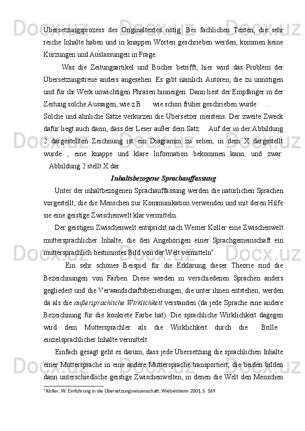 Übersetzungsprozess   des   Originaltextes   nötig.   Bei   fachlichen   Texten,   die   sehr
reiche  Inhalte  haben und in knappen Worten geschrieben  werden,  kommen  keine
Kürzungen und Auslassungen in Frage. 
          Was   die   Zeitungsartikel   und   Bücher   betrifft,   hier   wird   das   Problem   der
Übersetzungstreue   anders   angesehen.   Es   gibt   nämlich   Autoren,   die   zu   unnötigen
und für ihr Werk unwichtigen Phrasen hinneigen. Dann liest der Empfänger in der
Zeitung solche Aussagen, wie z.B.:  wie schon früher geschrieben wurde . 
Solche und ähnliche Sätze verkürzen die Übersetzer  meistens.  Der  zweite  Zweck
dafür liegt auch darin, dass der Leser außer dem Satz:  Auf der in der Abbildung	

2   dargestellten   Zeichnung   ist   ein   Diagramm   zu   sehen,   in   dem   X   dargestellt
wurde ,   eine   knappe   und   klare   Information   bekommen   kann,   und   zwar:	

Abbildung 2 stellt X dar .	
 
Inhaltsbezogene Sprachauffassung
          Unter der inhaltbezogenen Sprachauffassung werden die natürlichen Sprachen
vorgestellt, die die Menschen zur Kommunikation verwenden und mit deren Hilfe
sie eine geistige Zwischenwelt klar vermitteln.
          Der geistigen Zwischenwelt entspricht nach Werner Koller eine Zwischenwelt
muttersprachlicher   Inhalte,   die   den   Angehörigen   einer   Sprachgemeinschaft   ein
muttersprachlich bestimmtes Bild von der Welt vermitteln 9
.
          Ein   sehr   schönes   Beispiel   für   die   Erklärung   dieser   Theorie   sind   die
Bezeichnungen   von   Farben.   Diese   werden   in   verschiedenen   Sprachen   anders
gegliedert und die Verwandschaftsbeziehungen, die unter ihnen entstehen, werden
da als die   außersprachliche  Wirklichkeit   verstanden (da jede Sprache eine andere
Bezeichnung   für   die   konkrete   Farbe   hat).   Die   sprachliche   Wirklichkeit   dagegen
wird   dem   Muttersprachler   als   die   Wirklichkeit   durch   die   Brille	
 
einzelsprachlicher Inhalte vermittelt.
          Einfach gesagt geht es darum, dass jede Übersetzung die sprachlichen Inhalte
einer  Muttersprache  in  eine andere  Muttersprache  transportiert;   die beiden  bilden
dann unterschiedliche  geistige Zwischenwelten,  in denen die Welt den Menschen
9
 Koller, W. Einführung in die Übersetzungswissenschaft, Wiebelsheim 2001, S. 169 