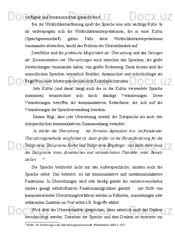 verfügbar und kommunizierbar gemacht wird.
          Bei der Wirklichkeitserfassung spielt die Sprache eine sehr wichtige Rolle. In
ihr   widerspiegeln   sich   die   Wirklichkeitsinterpretationen,   die   in   einer   Kultur
(Sprachgemeinschaft)   gelten.   Falls   diese   Wirklichkeitsinterpretationen
voneinander abweichen, taucht das Problem der Übersetzbarkeit auf.
          Zweifellos sind die   praktische Möglichkeit der Übersetzung   und das   Gelingen
der   Kommunikation   mit   Übersetzungen   auch   zwischen   den   Sprachen,   die   große
Abweichungen  voneinander  haben,  von  großer   Bedeutung.  Dank diesem   sind  die
menschlichen   Sprachen   wesentlich   flexibler,   dynamischer   und   vielschichtiger   als
Begriffe in einer Muttersprache und einer Einzelsprachstruktur.
        Jede   Kultur   (und   damit   hängt   auch   die   in   der   Kultur   verwendete   Sprache
zusammen)   kennzeichnet   sich   durch   ständige   Veränderungen.   Diese
Veränderungen   betreffen   die   kommunikativen   Bedürfnisse,   die   sich   auf   die
Veränderungen der Sprachverwendung beziehen.
        Daraus   folgt,   dass   jede   Übersetzung   sowohl   die   Zielsprache   als   auch   den
zielsprachlichen kommunikativen Zusammenhang verändert.
  Je   stärker   die   Übersetzung     der   formalen   Äquivalenz   bzw.   verfremdender 
Übersetzungsmethode verpflichtet ist, desto größer ist die Herausforderung für die
Zielsprache, Zielsprache-Kultur und Zielsprache-Empfänger, und desto mehr muss
die   Zielsprache   ihren   dynamischen   und   veränderbaren   Charakter   unter   Beweis
stellen	
 10
      Die   Sprache   beschreibt   nicht   nur   das   Außersprachliche,   sondern   auch   die
Sprache   selbst.   Das   bedeutet,   sie   hat   kommunikative   und   metakommunikative
Funktionen.   In   Übersetzungen   wird   sehr   häufig   gerade   die   metakommunikative
(anders   gesagt   selbstreflexive)   Funktionsmöglichkeit   genutzt     mit   Hilfe   von	

kommentierenden Übersetzungsverfahren werden in Fußnoten, Anmerkungen oder
erklärenden Zusätzen im Text selbst z.B. Begriffe erklärt. 
        Wird   über   die   Übersetzbarkeit   gesprochen,   muss   natürlich   auch   das   Denken
berücksichtigt   werden.   Zwischen   der   Sprache   und   dem   Denken   ist   einerseits   ein
10
 Koller, W. Einführung in die Übersetzungswissenschaft, Wiebelsheim 2001, S. 173 