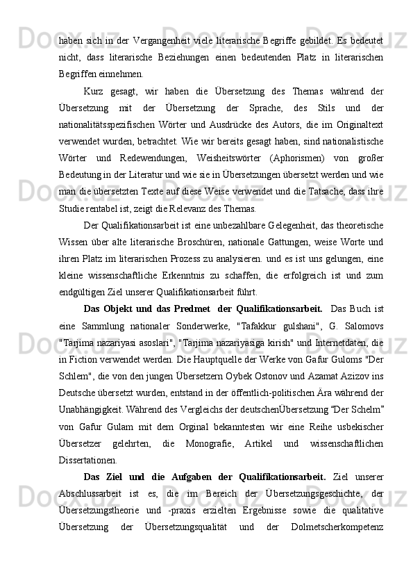 haben   sich   in   der   Vergangenheit   viele   literarische   Begriffe   gebildet.   Es   bedeutet
nicht,   dass   literarische   Beziehungen   einen   bedeutenden   Platz   in   literarischen
Begriffen einnehmen.
Kurz   gesagt,   wir   haben   die   Übersetzung   des   Themas   während   der
Übersetzung   mit   der   Übersetzung   der   Sprache,   des   Stils   und   der
nationalitätsspezifischen   Wörter   und   Ausdrücke   des   Autors,   die   im   Originaltext
verwendet wurden, betrachtet. Wie wir bereits gesagt  haben, sind nationalistische
Wörter   und   Redewendungen,   Weisheitswörter   (Aphorismen)   von   großer
Bedeutung in der Literatur und wie sie in Übersetzungen übersetzt werden und wie
man die übersetzten Texte auf diese Weise verwendet und die Tatsache, dass ihre
Studie rentabel ist, zeigt die Relevanz des Themas.
Der Qualifikationsarbeit ist eine unbezahlbare Gelegenheit, das theoretische
Wissen   über   alte   literarische   Broschüren,   nationale   Gattungen,   weise   Worte   und
ihren  Platz  im  literarischen  Prozess  zu  analysieren.   und  es  ist   uns  gelungen,   eine
kleine   wissenschaftliche   Erkenntnis   zu   schaffen,   die   erfolgreich   ist   und   zum
endgültigen Ziel unserer Qualifikationsarbeit führt.
Das   Objekt   und   das   Predmet     der   Qualifikationsarbeit.     Das   Buch   ist
eine   Sammlung   nationaler   Sonderwerke,   "Tafakkur   gulshani",   G.   Salomovs
"Tarjima nazariyasi asoslari", "Tarjima nazariyasiga kirish" und Internetdaten, die
in Fiction verwendet werden. Die Hauptquelle der Werke von Gafur Guloms "Der
Schlem", die von den jungen Übersetzern Oybek Ostonov und Azamat Azizov ins
Deutsche übersetzt wurden, entstand in der öffentlich-politischen Ära während der
Unabhängigkeit. Während des Vergleichs der deutschenÜbersetzung  Der Schelm 
von   Gafur   Gulam   mit   dem   Orginal   bekanntesten   wir   eine   Reihe   usbekischer
Übersetzer   gelehrten,   die   Monografie,   Artikel   und   wissenschaftlichen
Dissertationen.
Das   Ziel   und   die   Aufgaben   der   Qualifikationsarbeit.   Ziel   unserer
Abschlussarbeit   ist   es,   die   im   Bereich   der   Übersetzungsgeschichte,   der
Übersetzungstheorie   und   -praxis   erzielten   Ergebnisse   sowie   die   qualitative
Übersetzung   der   Übersetzungsqualität   und   der   Dolmetscherkompetenz 