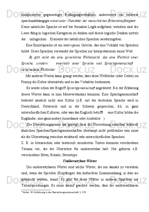 kompliziertes   gegenseitiges   Bedingungsverhältnis,   andererseits   ein   teilweise
sprachunabhängiger  universaler Charakter der menschlichen Erkenntnisfähigkeit .
Keine natürliche Sprache ist auf der formalen Logik aufgebaut, trotzdem sind die
Leute fähig in logischen Kategorien zu denken und dieses logische Denken mittels
der  unlogischen  Elemente der natürlichen Sprachen wiederzugeben. 
      Eine Einzelsprache ist ein  heterogenes Gebilde , das eine Vielzahl von Sprachen
bildet. Diese Sprachen verwendet der Sprecher zur Interpretationen seiner Welt.
 	
 Es   gibt   nicht   die   eine   sprachliche   Weltansicht,   das   eine   Weltbild   einer
Sprache,   sondern     innerhalb   einer   Sprache   und   Sprachgemeinschaft  	
 
verschiedene Weltbilder  11
      Mit anderen Worten kann gesagt werden, dass diese Weltbilder (oder Codes) im
Prinzip die Kultur übermitteln und so das Verhalten bestimmen.
        Es wurde schon der Begriff  Sprachgemeinschaft  angedeutet. Bei der Erklärung
dieses   Wortes   kann   es   zum   Missverständnis   kommen.   Eine   Sprachgemeinschaft
bedeutet   nämlich   nicht   eine   Kultur   (z.B.   mit   der   deutschen   Sprache   wird   in
Deutschland,   Österreich   und   in   der   Schweiz   gesprochen,   d.h.   in   ganz
unterschiedlichen Kulturen; oder was das Englisch betrifft   eine Kultur bilden die	

Engländer, eine ganz andere Amerikaner oder Australier ).	

        Die   Übersetzungspraxis   hat   gezeigt,   dass   die   Übersetzung   zwischen   kulturell
ähnlichen   Sprachen/Sprachgemeinschaften   überhaupt   nicht   problemlos   sein   muss
als die Übersetzung zwischen strukturell sehr unterschiedlichen Sprachen.
Z.   B.   in   literarischen   oder   historisch   orientierten   Texten   kommen   verschiedene
Termini   vor,   die   der   Übersetzer   für   unübersetzbar   hält.   Her   gehören   z.B.
verschiedene Sitten, Rituale, Stereotype	

Unübersetzbare Wörter
        Die   unübersetzbaren   Wörter   sind   solche   Wörter,   die   nur   damals   zu   verstehen
sind, wenn der Sprecher (Empfänger) den kulturellen Zusammenhang, in dem sie
gebraucht   werden,   kennt.   Es   gibt   für   diese   Wörter   in   anderen   Sprachen   nur
Teilentsprechungen.   Es   muss   darauf   geachtet   werden,   dass   die   unübersetzbaren
11
 Koller, W. Einführung in die Übersetzungswissenschaft, S. 174 