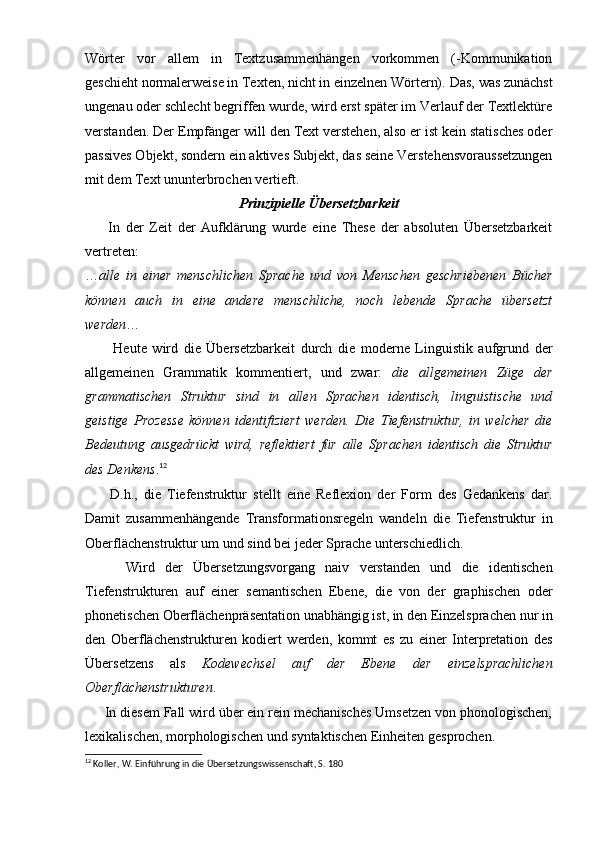 Wörter   vor   allem   in   Textzusammenhängen   vorkommen   (-Kommunikation
geschieht normalerweise in Texten, nicht in einzelnen Wörtern).   Das, was zunächst
ungenau oder schlecht begriffen wurde, wird erst später im Verlauf der Textlektüre
verstanden.   Der Empfänger will den Text verstehen, also er ist kein statisches oder
passives Objekt, sondern ein aktives Subjekt, das seine Verstehensvoraussetzungen
mit dem Text ununterbrochen vertieft.
Prinzipielle Übersetzbarkeit
        In   der   Zeit   der   Aufklärung   wurde   eine   These   der   absoluten   Übersetzbarkeit
vertreten: 
… alle   in   einer   menschlichen   Sprache   und   von   Menschen   geschriebenen   Bücher
können   auch   in   eine   andere   menschliche,   noch   lebende   Sprache   übersetzt
werden …
          Heute   wird   die   Übersetzbarkeit   durch   die   moderne   Linguistik   aufgrund   der
allgemeinen   Grammatik   kommentiert,   und   zwar:   die   allgemeinen   Züge   der
grammatischen   Struktur   sind   in   allen   Sprachen   identisch,   linguistische   und
geistige   Prozesse   können   identifiziert   werden.   Die   Tiefenstruktur,   in   welcher   die
Bedeutung   ausgedrückt   wird,   reflektiert   für   alle   Sprachen   identisch   die   Struktur
des Denkens . 12
        D.h.,   die   Tiefenstruktur   stellt   eine   Reflexion   der   Form   des   Gedankens   dar.
Damit   zusammenhängende   Transformationsregeln   wandeln   die   Tiefenstruktur   in
Oberflächenstruktur um und sind bei jeder Sprache unterschiedlich.
        Wird   der   Übersetzungsvorgang   naiv   verstanden   und   die   identischen
Tiefenstrukturen   auf   einer   semantischen   Ebene,   die   von   der   graphischen   oder
phonetischen Oberflächenpräsentation unabhängig ist, in den Einzelsprachen nur in
den   Oberflächenstrukturen   kodiert   werden,   kommt   es   zu   einer   Interpretation   des
Übersetzens   als   Kodewechsel   auf   der   Ebene   der   einzelsprachlichen
Oberflächenstrukturen .
      In diesem Fall wird über ein rein mechanisches Umsetzen von phonologischen,
lexikalischen, morphologischen und syntaktischen Einheiten gesprochen.
12
 Koller, W. Einführung in die Übersetzungswissenschaft, S. 180 