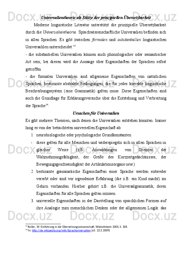 Universalientheorie als Stütze der prinzipiellen Übersetzbarkeit
        Moderne   linguistische   Literatur   unterstützt   die   prinzipielle   Übersetzbarkeit
durch die  Universalientheorie . Sprachwissenschaftliche Universalien befinden sich
in   allen   Sprachen.   Es   gibt   zwischen   formalen   und   substantiellen   linguistischen
Universalilen unterscheidet: 13
-   die   substantiellen   Universalien   können   auch   phonologischer   oder   semantischer
Art   sein;   bei   diesen   wird   die   Aussage   über   Eigenschaften   der   Sprachen   selbst
getroffen
-   die   formalen   Universalien   sind   allgemeine   Eigenschaften   von   natürlichen
Sprachen,   bestimmte   abstrakte   Bedingungen,   die   für   jedes   korrekte   linguistische
Beschreibungssystem   (eine   Grammatik)   gelten   muss.   Diese   Eigenschaften   sind
auch die Grundlage für  Erklärungsversuche  über  die Entstehung  und Verbreitung
der Sprache 14
.
Ursachen für Universalien
Es gibt mehrere Theorien, nach denen die Universalien entstehen konnten. Immer
hing es von der betrachteten universellen Eigenschaft ab:
1. neurobiologische oder psychologische Grundkonstanten
- diese gelten für alle Menschen und widerspiegeln sich in allen Sprachen in
gleicher   Weise   (z.B.   Auswirkungen   von   Grenzen   der
Wahrnehmungsfähigkeit,   der   Größe   des   Kurzzeitgedächtnisses,   der
Bewegungsgeschwindigkeit der Artikulationsorgane usw.)
2. bestimmte   grammatische   Eigenschaften   einer   Sprache   werden   entweder
vererbt   oder   sind   vor   irgendeiner   Erfahrung   (die   z.B.   ein   Kind   macht)   im
Gehirn   vorhanden.   Hierher   gehört   z.B.   die   Universalgrammatik,   deren
Eigenschaften für alle Sprachen gelten müssen.
3. universelle   Eigenschaften   in   der   Darstellung   von   sprachlichen   Formen   auf
ihre   Analogie   zum   menschlichen   Denken   oder   der   allgemeinen   Logik:   das
13
 Koller, W. Einführung in die Übersetzungswissenschaft, Wiebelsheim 2001, S. 181
14
 In:  http://de.wikipedia.org/wiki/Sprachuniversalien  [cit. 22.2.2009] 