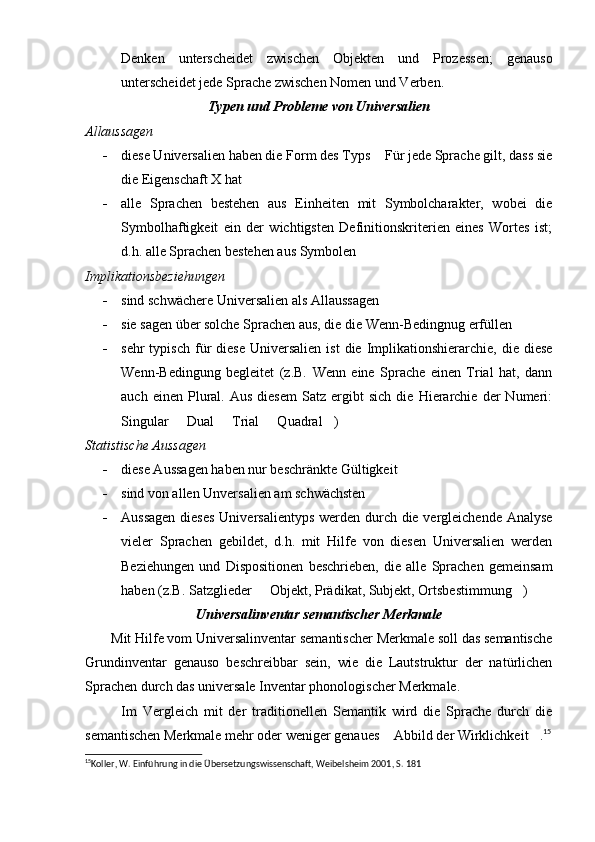 Denken   unterscheidet   zwischen   Objekten   und   Prozessen;   genauso
unterscheidet jede Sprache zwischen Nomen und Verben.
Typen und Probleme von Universalien
Allaussagen
- diese Universalien haben die Form des Typs  Für jede Sprache gilt, dass sie
die Eigenschaft X hat	

- alle   Sprachen   bestehen   aus   Einheiten   mit   Symbolcharakter,   wobei   die
Symbolhaftigkeit   ein   der   wichtigsten   Definitionskriterien   eines   Wortes   ist;
d.h. alle Sprachen bestehen aus Symbolen
Implikationsbeziehungen
- sind schwächere Universalien als Allaussagen
- sie sagen über solche Sprachen aus, die die Wenn-Bedingnug erfüllen
- sehr  typisch   für   diese  Universalien   ist  die  Implikationshierarchie,  die  diese
Wenn-Bedingung   begleitet   (z.B.   Wenn   eine   Sprache   einen   Trial   hat,   dann
auch   einen  Plural.  Aus   diesem   Satz   ergibt   sich   die   Hierarchie   der   Numeri:
Singular   Dual   Trial   Quadral )	
   
Statistische Aussagen
- diese Aussagen haben nur beschränkte Gültigkeit
- sind von allen Unversalien am schwächsten
- Aussagen  dieses  Universalientyps  werden durch die vergleichende Analyse
vieler   Sprachen   gebildet,   d.h.   mit   Hilfe   von   diesen   Universalien   werden
Beziehungen   und   Dispositionen   beschrieben,   die   alle   Sprachen   gemeinsam
haben (z.B. Satzglieder   Objekt, Prädikat, Subjekt, Ortsbestimmung )	
 
Universalinventar semantischer Merkmale
        Mit Hilfe vom Universalinventar semantischer Merkmale soll das semantische
Grundinventar   genauso   beschreibbar   sein,   wie   die   Lautstruktur   der   natürlichen
Sprachen durch das universale Inventar phonologischer Merkmale.
            Im   Vergleich   mit   der   traditionellen   Semantik   wird   die   Sprache   durch   die
semantischen Merkmale mehr oder weniger genaues  Abbild der Wirklichkeit .	
  15
15
Koller, W. Einführung in die Übersetzungswissenschaft, Weibelsheim 2001, S. 181 