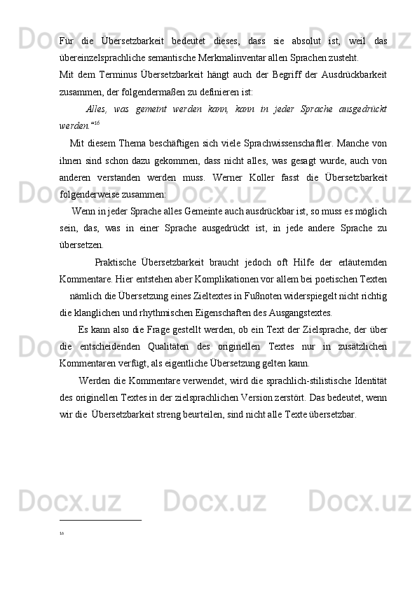 Für   die   Übersetzbarkeit   bedeutet   dieses,   dass   sie   absolut   ist,   weil   das
übereinzelsprachliche semantische Merkmalinventar allen Sprachen zusteht.
Mit   dem   Terminus   Übersetzbarkeit   hängt   auch   der   Begriff   der   Ausdrückbarkeit
zusammen, der folgendermaßen zu definieren ist:
      Alles,   was   gemeint   werden   kann,   kann   in   jeder   Sprache   ausgedrückt
werden.	
 16
      Mit  diesem  Thema beschäftigen sich viele Sprachwissenschaftler. Manche  von
ihnen   sind   schon   dazu   gekommen,   dass   nicht   alles,   was   gesagt   wurde,   auch   von
anderen   verstanden   werden   muss.   Werner   Koller   fasst   die   Übersetzbarkeit
folgenderweise zusammen:
      Wenn in jeder Sprache alles Gemeinte auch ausdrückbar ist, so muss es möglich
sein,   das,   was   in   einer   Sprache   ausgedrückt   ist,   in   jede   andere   Sprache   zu
übersetzen.
            Praktische   Übersetzbarkeit   braucht   jedoch   oft   Hilfe   der   erläuternden
Kommentare. Hier entstehen aber Komplikationen vor allem bei poetischen Texten
 nämlich die Übersetzung eines Zieltextes in Fußnoten widerspiegelt nicht richtig	

die klanglichen und rhythmischen Eigenschaften des Ausgangstextes.
            Es kann also die Frage gestellt werden, ob ein Text der Zielsprache, der über
die   entscheidenden   Qualitäten   des   originellen   Textes   nur   in   zusätzlichen
Kommentaren verfügt, als eigentliche Übersetzung gelten kann.
            Werden die Kommentare verwendet, wird die sprachlich-stilistische Identität
des originellen Textes in der zielsprachlichen Version zerstört. Das bedeutet, wenn
wir die  Übersetzbarkeit streng beurteilen, sind nicht alle Texte übersetzbar.
16 