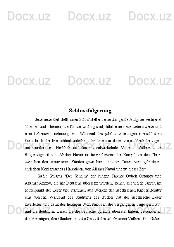                                   Schlussfolgerung
Jede neue Zeit stellt ihren Schriftstellern eine dringende Aufgabe, verbreitet
Themen   und   Themen,   die   für   sie   wichtig   sind,   führt   eine   neue   Lebensweise   und
eine   Lebenswahrnehmung   ein.   Während   des   jahrhundertelangen   menschlichen
Fortschritts   der   Menschheit   unterliegt   die   Literatur   daher   vielen   Veränderungen,
insbesondere   im   Hinblick   auf   das   zu   entwickelnde   Material.   Während   der
Regierungszeit   von   Alisher   Navoi   ist   beispielsweise   der   Kampf   um   den   Thron
zwischen   den   temurischen   Fürsten   gewachsen,   und   der   Traum   vom   gebildeten,
ehrlichen König war das Hauptideal von Alisher Navoi und zu dieser Zeit.
  Gafur   Gulams   "Der   Schelm"   der   jungen   Talente   Oybek   Ostonov   und
Azamat   Azizov,   die   ins   Deutsche   übersetzt   wurden,   stehen   seit   vielen   Jahren   im
Mittelpunkt   der   Leser   und   stammen   aus   Werken   der   usbekischen   Kinderliteratur
eins   werden.   Während   des   Studiums   des   Buches   hat   der   usbekische   Leser
zweifellos und dank des  heutigen Wohlstands  in die vergangenen  Tage geschaut,
und   die   deutschen   Leser,   die   die   deutsche   Sprache   übersetzt   haben,   bewunderten
das Vermögen, den Glauben und die Geduld des usbekischen Volkes . G '. Gulam 