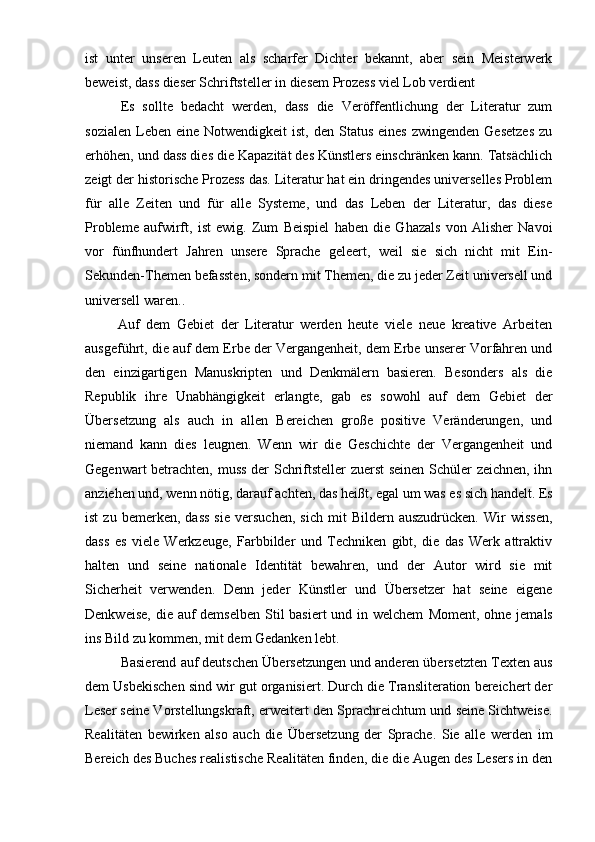 ist   unter   unseren   Leuten   als   scharfer   Dichter   bekannt,   aber   sein   Meisterwerk
beweist, dass dieser Schriftsteller in diesem Prozess viel Lob verdient
Es   sollte   bedacht   werden,   dass   die   Veröffentlichung   der   Literatur   zum
sozialen  Leben eine  Notwendigkeit   ist,  den Status  eines  zwingenden  Gesetzes   zu
erhöhen, und dass dies die Kapazität des Künstlers einschränken kann. Tatsächlich
zeigt der historische Prozess das. Literatur hat ein dringendes universelles Problem
für   alle   Zeiten   und   für   alle   Systeme,   und   das   Leben   der   Literatur,   das   diese
Probleme   aufwirft,   ist   ewig.   Zum   Beispiel   haben   die   Ghazals   von   Alisher   Navoi
vor   fünfhundert   Jahren   unsere   Sprache   geleert,   weil   sie   sich   nicht   mit   Ein-
Sekunden-Themen befassten, sondern mit Themen, die zu jeder Zeit universell und
universell waren..
          Auf   dem   Gebiet   der   Literatur   werden   heute   viele   neue   kreative   Arbeiten
ausgeführt, die auf dem Erbe der Vergangenheit, dem Erbe unserer Vorfahren und
den   einzigartigen   Manuskripten   und   Denkmälern   basieren.   Besonders   als   die
Republik   ihre   Unabhängigkeit   erlangte,   gab   es   sowohl   auf   dem   Gebiet   der
Übersetzung   als   auch   in   allen   Bereichen   große   positive   Veränderungen,   und
niemand   kann   dies   leugnen.   Wenn   wir   die   Geschichte   der   Vergangenheit   und
Gegenwart betrachten, muss der Schriftsteller zuerst seinen Schüler zeichnen, ihn
anziehen und, wenn nötig, darauf achten, das heißt, egal um was es sich handelt. Es
ist   zu  bemerken,   dass   sie   versuchen,   sich   mit   Bildern  auszudrücken.   Wir   wissen,
dass   es   viele   Werkzeuge,   Farbbilder   und   Techniken   gibt,   die   das   Werk   attraktiv
halten   und   seine   nationale   Identität   bewahren,   und   der   Autor   wird   sie   mit
Sicherheit   verwenden.   Denn   jeder   Künstler   und   Übersetzer   hat   seine   eigene
Denkweise, die auf demselben  Stil  basiert und in welchem   Moment, ohne jemals
ins Bild zu kommen, mit dem Gedanken lebt.
Basierend auf deutschen Übersetzungen und anderen übersetzten Texten aus
dem Usbekischen sind wir gut organisiert. Durch die Transliteration bereichert der
Leser seine Vorstellungskraft, erweitert den Sprachreichtum und seine Sichtweise.
Realitäten   bewirken   also   auch   die   Übersetzung   der   Sprache.   Sie   alle   werden   im
Bereich des Buches realistische Realitäten finden, die die Augen des Lesers in den 