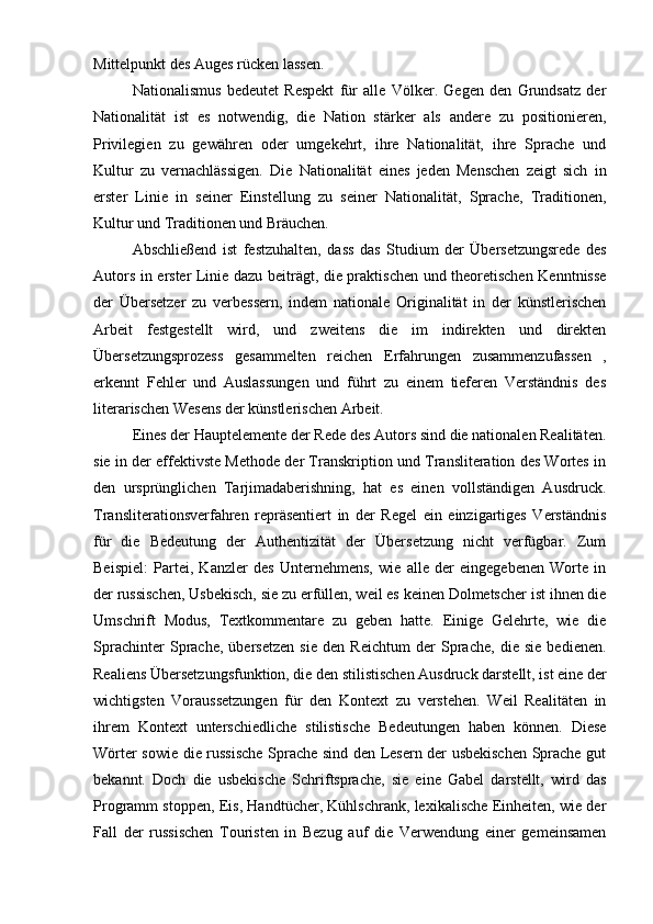 Mittelpunkt des Auges rücken lassen.
Nationalismus   bedeutet   Respekt   für   alle   Völker.   Gegen   den   Grundsatz   der
Nationalität   ist   es   notwendig,   die   Nation   stärker   als   andere   zu   positionieren,
Privilegien   zu   gewähren   oder   umgekehrt,   ihre   Nationalität,   ihre   Sprache   und
Kultur   zu   vernachlässigen.   Die   Nationalität   eines   jeden   Menschen   zeigt   sich   in
erster   Linie   in   seiner   Einstellung   zu   seiner   Nationalität,   Sprache,   Traditionen,
Kultur und Traditionen und Bräuchen.
Abschließend   ist   festzuhalten,   dass   das   Studium   der   Übersetzungsrede   des
Autors in erster Linie dazu beiträgt, die praktischen und theoretischen Kenntnisse
der   Übersetzer   zu   verbessern,   indem   nationale   Originalität   in   der   künstlerischen
Arbeit   festgestellt   wird,   und   zweitens   die   im   indirekten   und   direkten
Übersetzungsprozess   gesammelten   reichen   Erfahrungen   zusammenzufassen   ,
erkennt   Fehler   und   Auslassungen   und   führt   zu   einem   tieferen   Verständnis   des
literarischen Wesens der künstlerischen Arbeit.
Eines der Hauptelemente der Rede des Autors sind die nationalen Realitäten.
sie in der effektivste Methode der Transkription und Transliteration des Wortes in
den   ursprünglichen   Tarjimadaberishning,   hat   es   einen   vollständigen   Ausdruck.
Transliterationsverfahren   repräsentiert   in   der   Regel   ein   einzigartiges   Verständnis
für   die   Bedeutung   der   Authentizität   der   Übersetzung   nicht   verfügbar.   Zum
Beispiel:   Partei,   Kanzler   des   Unternehmens,   wie   alle   der   eingegebenen   Worte   in
der russischen, Usbekisch, sie zu erfüllen, weil es keinen Dolmetscher ist ihnen die
Umschrift   Modus,   Textkommentare   zu   geben   hatte.   Einige   Gelehrte,   wie   die
Sprachinter   Sprache,   übersetzen   sie   den   Reichtum   der   Sprache,   die   sie   bedienen.
Realiens Übersetzungsfunktion, die den stilistischen Ausdruck darstellt, ist eine der
wichtigsten   Voraussetzungen   für   den   Kontext   zu   verstehen.   Weil   Realitäten   in
ihrem   Kontext   unterschiedliche   stilistische   Bedeutungen   haben   können.   Diese
Wörter sowie die russische Sprache sind den Lesern der usbekischen Sprache gut
bekannt.   Doch   die   usbekische   Schriftsprache,   sie   eine   Gabel   darstellt,   wird   das
Programm stoppen, Eis, Handtücher, Kühlschrank, lexikalische Einheiten, wie der
Fall   der   russischen   Touristen   in   Bezug   auf   die   Verwendung   einer   gemeinsamen 