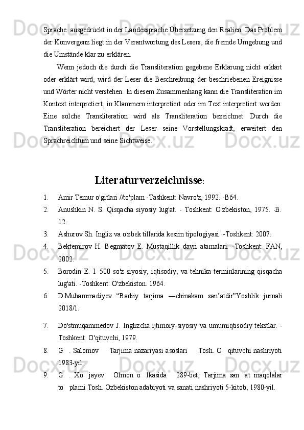 Sprache  ausgedrückt in der Landessprache Übersetzung den Realien. Das Problem
der Konvergenz liegt in der Verantwortung des Lesers, die fremde Umgebung und
die Umstände klar zu erklären.
          Wenn   jedoch   die   durch   die   Transliteration   gegebene   Erklärung   nicht   erklärt
oder   erklärt   wird,   wird   der   Leser   die   Beschreibung   der   beschriebenen   Ereignisse
und Wörter nicht verstehen. In diesem Zusammenhang kann die Transliteration im
Kontext interpretiert, in Klammern interpretiert oder im Text interpretiert werden.
Eine   solche   Transliteration   wird   als   Transliteration   bezeichnet.   Durch   die
Transliteration   bereichert   der   Leser   seine   Vorstellungskraft,   erweitert   den
Sprachreichtum und seine Sichtweise.
             Literaturverzeichnisse :
1. Amir Temur o'gitlari //to'plam -Tashkent: Navro'z, 1992. -B64.
2. Anushkin   N.   S.   Qisqacha   siyosiy   lug'at.   -   Toshkent:   O'zbekiston,   1975.   -B.
12.
3. Ashurov Sh. Ingliz va o'zbek tillarida kesim tipologiyasi. -Toshkent: 2007.
4. Bektemirov   H.   Begmatov   E.   Mustaqillik   davri   atamalari.   -Toshkent:   FAN,
2002.
5. Borodin   E.   I.   500   so'z   siyosiy,   iqtisodiy,   va   tehnika   terminlarining   qisqacha
lug'ati. -Toshkent: O'zbekiston.  1964.
6. D.Muhammadiyev   “Badiiy   tarjima   ―chinakam   san’atdir”Yoshlik   jurnali
2018/1. 
7. Do'stmuqammedov J. Inglizcha ijtimoiy-siyosiy va umumiqtisodiy tekstlar. -
Toshkent: O'qituvchi, 1979.
8. G . Salomov    Tarjima nazariyasi  asoslari    Tosh. O qituvchi  nashriyoti   
1983-yil. 
9. G .   Xo jayev   Olmon   o lkasida   289-bet,   Tarjima   san at   maqolalar
     
to plami Tosh. 
 Ozbekiston adabiyoti va sanati nashriyoti 5-kitob, 1980-yil.	  