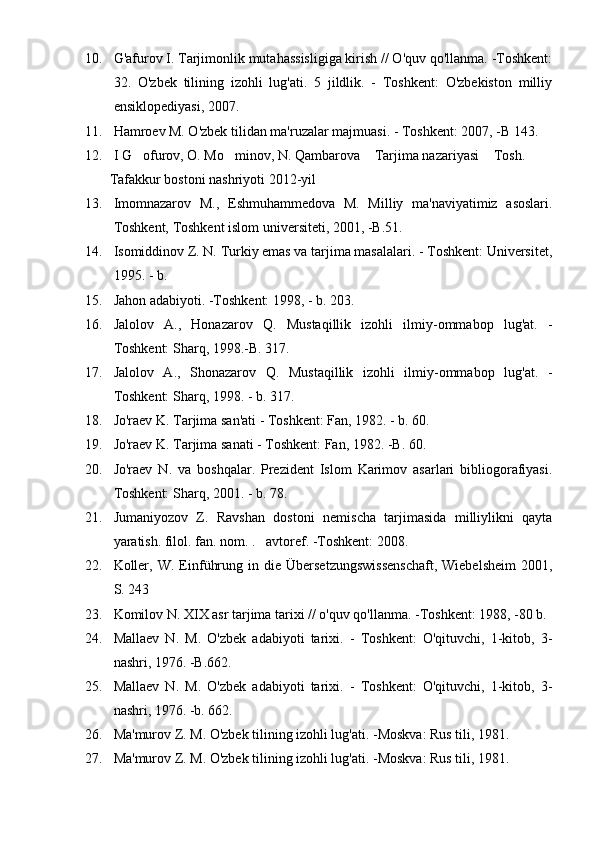 10. G'afurov I. Tarjimonlik mutahassisligiga kirish // O'quv qo'llanma. -Toshkent:
32.   O'zbek   tilining   izohli   lug'ati.   5   jildlik.   -   Toshkent:   O'zbekiston   milliy
en s iklopediyasi, 2007.
11. Hamroev M. O'zbek tilidan ma'ruzalar majmuasi. - Toshkent: 2007, -B 143.
12. I G ofurov, O. Mo minov, N. Qambarova  Tarjima nazariyasi  Tosh.       
        Tafakkur bostoni nashriyoti 2012-yil	

13. Imomnazarov   M.,   Eshmuhammedova   M.   Milliy   ma'naviyatimiz   asoslari.
Toshkent, Toshkent islom universiteti, 2001, -B.51.
14. Isomiddinov Z. N. Turkiy emas va tarjima masalalari. - Toshkent: Universitet,
1995. - b.
15. Jahon adabiyoti. -Toshkent: 1998, - b. 203.
16. Jalolov   A.,   Honazarov   Q.   Mustaqillik   izohli   ilmiy-ommabop   lug'at.   -
Toshkent: Sharq, 1998.-B. 317.
17. Jalolov   A.,   Shonazarov   Q.   Mustaqillik   izohli   ilmiy-ommabop   lug'at.   -
Toshkent: Sharq, 1998. - b. 317.
18. Jo'raev K. Tarjima san'ati - Toshkent: Fan, 1982. - b. 60.
19. Jo'raev K. Tarjima sanati - Toshkent: Fan, 1982. -B. 60.
20. Jo'raev   N.   va   boshqalar.   Prezident   Islom   Karimov   asarlari   bibliogorafiyasi.
Toshkent: Sharq, 2001. - b. 78.
21. Jumaniyozov   Z.   Ravshan   dostoni   nemischa   tarjimasida   milliylikni   qayta
yaratish. filol. fan. nom. .    avtoref. -Toshkent: 2008.
22. Koller,  W.   Einführung  in  die  Übersetzungswissenschaft,   Wiebelsheim   2001,
S. 243
23. Komilov N. XIX asr tarjima tarixi // o'quv qo'llanma. -Toshkent: 1988, -80 b.
24. Mallaev   N.   M.   O'zbek   adabiyoti   tarixi.   -   Toshkent:   O'qituvchi,   1-kitob,   3-
nashri, 1976. -B.662.
25. Mallaev   N.   M.   O'zbek   adabiyoti   tarixi.   -   Toshkent:   O'qituvchi,   1-kitob,   3-
nashri, 1976. -b. 662.
26. Ma'murov Z. M. O'zbek tilining izohli lug'ati. -Moskva: Rus tili, 1981.
27. Ma'murov Z. M. O'zbek tilining izohli lug'ati. -Moskva: Rus tili, 1981. 