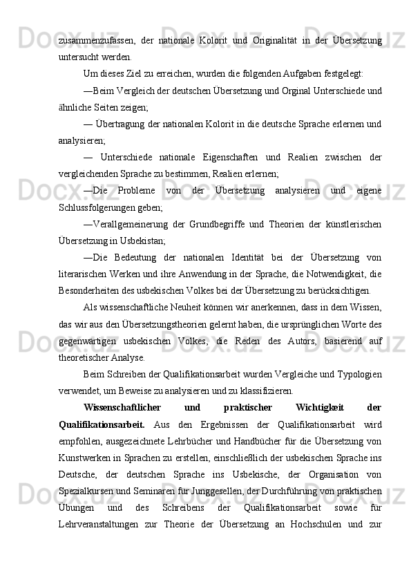 zusammenzufassen,   der   nationale   Kolorit   und   Originalität   in   der   Übersetzung
untersucht werden.
Um dieses Ziel zu erreichen, wurden die folgenden Aufgaben festgelegt:
―Beim Vergleich der deutschen Übersetzung und Orginal Unterschiede und
hnliche Seiten zeigen;ӓ
― Übertragung der nationalen Kolorit in die deutsche Sprache erlernen und
analysieren;
―   Unterschiede   nationale   Eigenschaften   und   Realien   zwischen   der
vergleichenden Sprache zu bestimmen, Realien erlernen;
―Die   Probleme   von   der   Übersetzung   analysieren   und   eigene
Schlussfolgerungen geben;
―Verallgemeinerung   der   Grundbegriffe   und   Theorien   der   künstlerischen
Übersetzung in Usbekistan;
―Die   Bedeutung   der   nationalen   Identität   bei   der   Übersetzung   von
literarischen Werken und ihre Anwendung in der Sprache, die Notwendigkeit, die
Besonderheiten des usbekischen Volkes bei der Übersetzung zu berücksichtigen.
Als wissenschaftliche Neuheit können wir anerkennen, dass in dem Wissen,
das wir aus den Übersetzungstheorien gelernt haben, die ursprünglichen Worte des
gegenwärtigen   usbekischen   Volkes,   die   Reden   des   Autors,   basierend   auf
theoretischer Analyse.
Beim Schreiben der Qualifikationsarbeit wurden Vergleiche und Typologien
verwendet, um Beweise zu analysieren und zu klassifizieren.
Wissenschaftlicher   und   praktischer   Wichtigkeit   der
Qualifikationsarbeit.   Aus   den   Ergebnissen   der   Qualifikationsarbeit   wird
empfohlen,   ausgezeichnete   Lehrbücher   und  Handbücher   für   die   Übersetzung   von
Kunstwerken in Sprachen zu erstellen, einschließlich der usbekischen Sprache ins
Deutsche,   der   deutschen   Sprache   ins   Usbekische,   der   Organisation   von
Spezialkursen und Seminaren für Junggesellen, der Durchführung von praktischen
Übungen   und   des   Schreibens   der   Qualifikationsarbeit   sowie   für
Lehrveranstaltungen   zur   Theorie   der   Übersetzung   an   Hochschulen   und   zur 