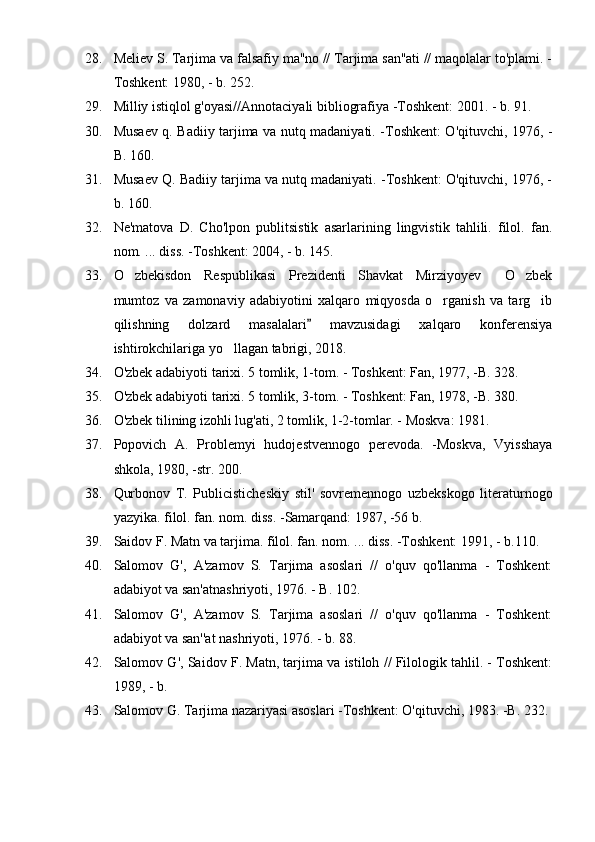 28. Meliev S. Tarjima va falsafiy ma''no // Tarjima san''ati // maqolalar to'plami. -
Toshkent: 1980, - b. 252.
29. Milliy istiqlol g'oyasi//Annotaciyali bibliografiya -Toshkent: 2001. - b. 91.
30. Musaev q. Badiiy tarjima va nutq madaniyati. -Toshkent: O'qituvchi, 1976, -
B. 160.
31. Musaev Q. Badiiy tarjima va nutq madaniyati. -Toshkent: O'qituvchi, 1976, -
b. 160.
32. Ne'matova   D.   Cho'lpon   publitsistik   asarlarining   lingvistik   tahlili.   filol.   fan.
nom. ... diss. -Toshkent: 2004, - b. 145.
33. O zbekisdon   Respublikasi   Prezidenti   Shavkat   Mirziyoyev   O zbek  
mumtoz   va   zamonaviy   adabiyotini   xalqaro   miqyosda   o rganish   va   targ ib	
 
qilishning   dolzard   masalalari   mavzusidagi   xalqaro   konferensiya	

ishtirokchilariga yo llagan tabrigi, 2018. 	

34. O'zbek adabiyoti tarixi. 5 tomlik, 1-tom. - Toshkent: Fan, 1977, -B. 328.
35. O'zbek adabiyoti tarixi. 5 tomlik, 3-tom. - Toshkent: Fan, 1978, -B. 380. 
36. O'zbek tilining izohli lug'ati, 2 tomlik, 1-2-tomlar. - Moskva: 1981.
37. Popovich   A.   Problemyi   hudojestvennogo   perevoda.   -Moskva,   Vyisshaya
shkola, 1980, -str. 200.
38. Qurbonov   T.   Publicisticheskiy   stil'   sovremennogo   uzbekskogo   literaturnogo
yazyika. filol. fan. nom. diss. -Samarqand: 1987, -56 b.
39. Saidov F. Matn va tarjima. filol. fan. nom. ... diss. -Toshkent: 1991, - b.110.
40. Salomov   G',   A'zamov   S.   Tarjima   asoslari   //   o'quv   qo'llanma   -   Toshkent:
adabiyot va san'atnashriyoti, 1976. - B. 102.
41. Salomov   G',   A'zamov   S.   Tarjima   asoslari   //   o'quv   qo'llanma   -   Toshkent:
adabiyot va san''at nashriyoti, 1976. - b. 88.
42. Salomov G', Saidov F. Matn, tarjima va istiloh // Filologik tahlil. - Toshkent:
1989, - b.
43. Salomov G. Tarjima nazariyasi asoslari -Toshkent: O'qituvchi, 1983. -B. 232. 