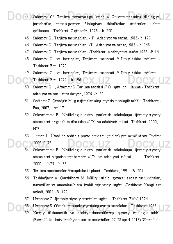 44. Salomov   G'.   Tarjima   nazariyasiga   kirish   //   Universitetlarning   filologiya,
jurnalistika,   roman-german   filologiyasi   fakul'tetlari   studentlari   uchun
qo'llanma. - Toshkent: O'qituvchi, 1978. - b. 220.
45. Salomov G'. Tarjima tashvishlari. - T.: Adabiyot va san'at, 1983,- b. 192.
46. Salomov G'. Tarjima tashvishlari. -T.: Adabiyot va san'at,1983. - b. 268.
47. Salomov G'. Tarjima tashvishlari. -Toshkent: Adabiyot va san''at,1983. -B.16.
48. Salomov   G'.   va   boshqalar,   Tarjimon   mahorati   //   Ilmiy   ishlar   to'plami   -
Toshkent: Fan, 1979.
49. Salomov   G'.   va   boshqalar,   Tarjimon   mahorati   //   Ilmiy   ishlar   to'plami   -
Toshkent: Fan, 1979. - b. 196.
50. Salomov G , A'zamov S. Tarjima asoslari // O quv  qo llanma - Toshkent:  
adabiyot va san at nashriyoti, 1976. -b. 88.	

51. Sodiqov Z. Qutadg'u bilig tarjimalarining qiyosiy tipologik tahlili.  Toshkent:-
Fan, 2007, - str. 171.
52. Sulaymonov   B.   Nofilologik   o'quv   yurtlarida   talabalarga   ijtimoiy-siyosiy
atamalarni o'rgatish tajribasidan // Til  va adabiyoti talimi -Toshkent:  2000, -	

N°3.
53. imon  L.  Úvod  do  teórie  a  praxe  prekladu  (nielen)  pre  nemčinárov,  Prešov	

2005, S. 73
54. Sulaymonov   B.   Nofilologik   o'quv   yurtlarida   talabalarga   ijtimoiy-siyosiy
atamalarni   o'rgatish   tajribasidan   //   Til   va   adabiyoti   ta'limi               -Toshkent:
2000,    -N°3. - b. 38.
55. Tarjima muammolari//maqolalar to'plami. -Toshkent, 1991. -B. 201.
56. Toshho'jaev   A.   Qarshiboev   M.   Milliy   istiqlol   g'oyasi:   asosiy   tushunchalar,
tamoyillar   va   atamalar//qisqa   izohli   tajribaviy   lug'at.   -Toshkent:   Yangi   asr
avlodi, 2002, -B. 192.
57. Usmonov O. Ijtimoiy-siyosiy terminlar lug'ati. - Toshkent: FAN, 1976.
58. Usmonov S. O'zbek terminologiyasining ayrim masalalari. -Toshkent: 1968.
59. Xorijiy   tilshunoslik   va   adabiyotshunoslikning   qiyosiy   tipologik   tahlili
(Respublika ilmiy-amaliy anjumani materiallari 27-28 aprel 2018)  Shum bola	
 