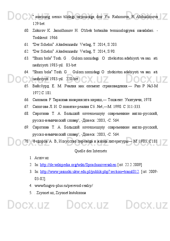   asarining   nemis   tilidagi   tarjimasiga   doir   Yu.   Rahimova,   R   Abdualimova
129-bet.            
60. Zokirov   K.   Jamolhonov   H.   O'zbek   botanika   terminologiyasi   masalalari.   -
Toshkent: 1966.
61. Der Schelm   Akademnashr  Verlag, T. 2014, S 203. 
 
62. Der Schelm   Akademnashr  Verlag, T. 2014, S 90. 
 
63. Shum bola  Tosh. G . Gulom nomidagi   O zbekiston adabiyoti va san ati
 	  
nashriyoti 1983-yil.   83-bet
64. Shum bola  Tosh. G . Gulom nomidagi O zbekiston adabiyoti va san ati	
 	  
nashriyoti 1983-yil.   220-bet 
65. Вайсбурд.   Е.   М.   Реалия   как   елемент   страновадения.―   Риз   Р   №3-М
1972.С 181.
66. Саломов. F Таржима назариясига кириш,― Тошкент. Укитувчи, 1978
67. Сапогова Л. И. О понятие реалия Сб. №4,―М. 1990. С 311-333.
68. Сиротина   T.   A.   Большой   sovremennyiy   современние   англо-русский,
русскo-немичиский словар', -Донеск :2003, -С. 564.
69. Сиротина   T.   A.   Большой   sovremennyiy   современние   англо-русский,
русскo-немичиский словар', -Донеск :2003, -С. 564.
70. Федоров. А. В, Искусство перевода и жизнь литературы― М. 1983, С181
Quelle des Internets:
1. Arxiv.uz
2. In:  http://de.wikipedia.org/wiki/Sprachuniversalien  [cit. 22.2.2009]
3. In:  http://www.jasinski.ukw.edu.pl/publik.php?section=transl012 .  [cit. 2009-
03-02].
4. www/lingvo-plus.ru/perevod-realiy /  
5. . Ziyonet.uz, Ziyonet kutubxona 