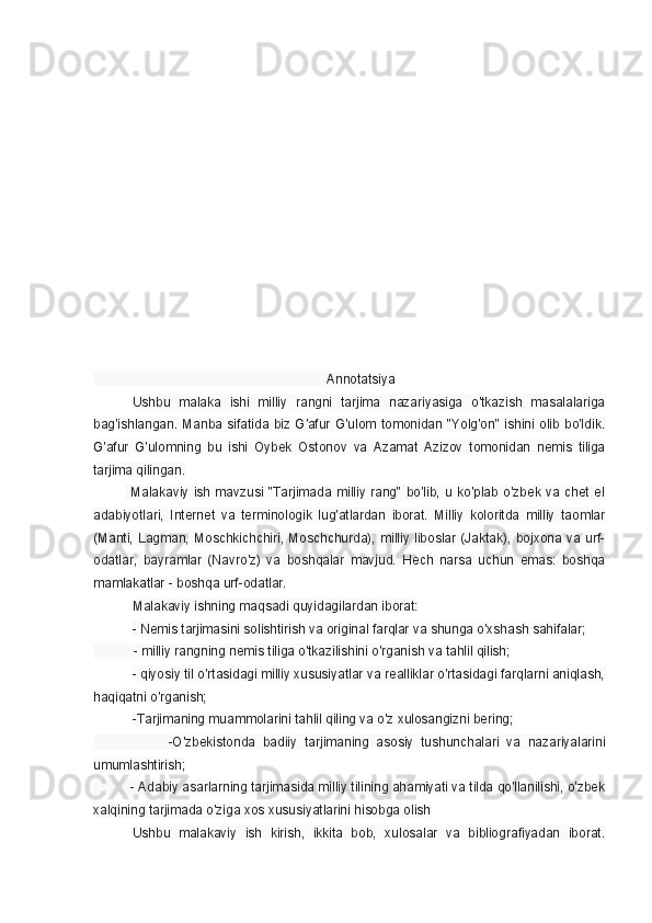                                                                                    
                                                                Annotatsiya
Ushbu   malaka   ishi   milliy   rangni   tarjima   nazariyasiga   o'tkazish   masalalariga
bag'ishlangan. Manba sifatida biz G'afur G'ulom tomonidan "Yolg'on" ishini olib bo'ldik.
G'afur   G'ulomning   bu   ishi   Oybek   Ostonov   va   Azamat   Azizov   tomonidan   nemis   tiliga
tarjima qilingan.
                Malakaviy ish mavzusi "Tarjimada  milliy rang"  bo'lib, u  ko'plab o'zbek va  chet  el
adabiyotlari,   Internet   va   terminologik   lug'atlardan   iborat.   Milliy   koloritda   milliy   taomlar
(Manti, Lagman, Moschkichchiri, Moschchurda), milliy liboslar (Jaktak), bojxona va urf-
odatlar,   bayramlar   (Navro'z)   va   boshqalar   mavjud.   Hech   narsa   uchun   emas:   boshqa
mamlakatlar - boshqa urf-odatlar.
Malakaviy ishning maqsadi quyidagilardan iborat: 
- Nemis tarjimasini solishtirish va original farqlar va shunga o'xshash sahifalar;
            - milliy rangning nemis tiliga o'tkazilishini o'rganish va tahlil qilish; 
- qiyosiy til o'rtasidagi milliy xususiyatlar va realliklar o'rtasidagi farqlarni aniqlash,
haqiqatni o'rganish; 
-Tarjimaning muammolarini tahlil qiling va o'z xulosangizni bering;
                    -O'zbekistonda   badiiy   tarjimaning   asosiy   tushunchalari   va   nazariyalarini
umumlashtirish; 
           - Adabiy asarlarning tarjimasida milliy tilining ahamiyati va tilda qo'llanilishi, o'zbek
xalqining tarjimada o'ziga xos xususiyatlarini hisobga olish
Ushbu   malakaviy   ish   kirish,   ikkita   bob,   xulosalar   va   bibliografiyadan   iborat. 