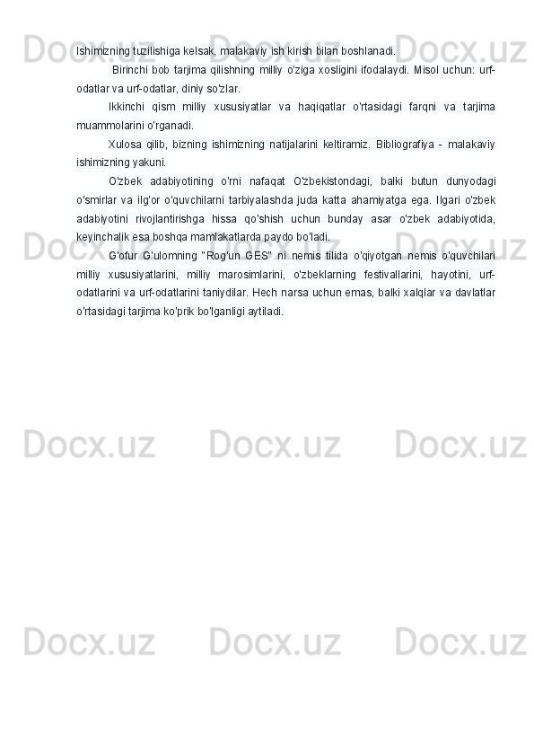 Ishimizning tuzilishiga kelsak, malakaviy ish kirish bilan boshlanadi.
  Birinchi   bob   tarjima   qilishning  milliy  o'ziga   xosligini  ifodalaydi.   Misol   uchun:  urf-
odatlar va urf-odatlar, diniy so'zlar.
Ikkinchi   qism   milliy   xususiyatlar   va   haqiqatlar   o'rtasidagi   farqni   va   tarjima
muammolarini o'rganadi. 
Xulosa   qilib,   bizning   ishimizning   natijalarini   keltiramiz.   Bibliografiya   -   malakaviy
ishimizning yakuni.
O'zbek   adabiyotining   o'rni   nafaqat   O'zbekistondagi,   balki   butun   dunyodagi
o'smirlar   va   ilg'or   o'quvchilarni   tarbiyalashda   juda   katta   ahamiyatga   ega.   Ilgari   o'zbek
adabiyotini   rivojlantirishga   hissa   qo'shish   uchun   bunday   asar   o'zbek   adabiyotida,
keyinchalik esa boshqa mamlakatlarda paydo bo'ladi. 
G'ofur   G'ulomning   "Rog'un   GES"   ni   nemis   tilida   o'qiyotgan   nemis   o'quvchilari
milliy   xususiyatlarini,   milliy   marosimlarini,   o'zbeklarning   festivallarini,   hayotini,   urf-
odatlarini va urf-odatlarini taniydilar. Hech narsa uchun emas, balki xalqlar va davlatlar
o'rtasidagi tarjima ko'prik bo'lganligi aytiladi. 