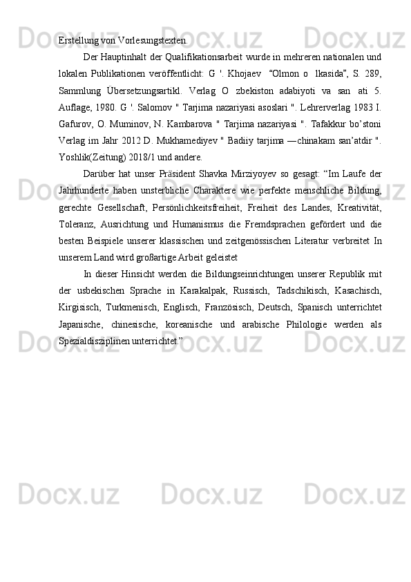 Erstellung von Vorlesungstexten.
Der Hauptinhalt der Qualifikationsarbeit wurde in mehreren nationalen und
lokalen   Publikationen   veröffentlicht:   G   '.   Khojaev     Olmon   o lkasida ,   S.   289, 	
Sammlung   Übersetzungsartikl.   Verlag   O zbekiston   adabiyoti   va   san ati   5.	
 
Auflage, 1980. G '. Salomov " Tarjima nazariyasi asoslari ". Lehrerverlag 1983 I.
Gafurov,   O.   Muminov,   N.   Kambarova   "   Tarjima   nazariyasi   ".   Tafakkur   bo’stoni
Verlag im Jahr 2012 D. Mukhamediyev " Badiiy tarjima ―chinakam  san’atdir  ".
Yoshlik(Zeitung) 2018/1 und andere.
Darüber   hat   unser   Pr sident   Shavka   Mirziyoyev   so   gesagt:   “Im   Laufe   der	
ӓ
Jahrhunderte   haben   unsterbliche   Charaktere   wie   perfekte   menschliche   Bildung,
gerechte   Gesellschaft,   Persönlichkeitsfreiheit,   Freiheit   des   Landes,   Kreativität,
Toleranz,   Ausrichtung   und   Humanismus   die   Fremdsprachen   gefördert   und   die
besten   Beispiele   unserer   klassischen   und   zeitgenössischen   Literatur   verbreitet   In
unserem Land wird großartige Arbeit geleistet
In   dieser   Hinsicht   werden   die   Bildungseinrichtungen   unserer   Republik   mit
der   usbekischen   Sprache   in   Karakalpak,   Russisch,   Tadschikisch,   Kasachisch,
Kirgisisch,   Turkmenisch,   Englisch,   Französisch,   Deutsch,   Spanisch   unterrichtet
Japanische,   chinesische,   koreanische   und   arabische   Philologie   werden   als
Spezialdisziplinen unterrichtet.”  