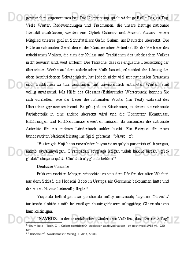 geschrieben zugenommen hat. Die Ubersetzung spielt wichtige Rolle Tag zu Tag.
Viele   Wörter,   Redewendungen   und   Traditionen,   die   unsere   heutige   nationale
Identität   ausdrücken,   werden   von   Oybek   Ostonov   und   Azamat   Azizov,   einem
Mitglied unseres  großen Schriftstellers Gafur  Gulam, ins Deutsche  übersetzt.  Die
Fülle an nationalen Gemälden in der künstlerischen Arbeit ist für die Vertreter des
usbekischen  Volkes,  die sich  der  Kultur  und Traditionen des  usbekischen  Volkes
nicht bewusst sind, weit entfernt. Die Tatsache, dass die englische Übersetzung der
übersetzten   Werke   auf   dem   usbekischen   Volk   basiert,   erleichtert   die   Lösung   der
oben  beschriebenen   Schwierigkeit,  hat   jedoch  nicht   viel   mit   nationalen  Bräuchen
und   Traditionen   zu   tun.   zusammen   mit   unwissentlich   entlarvten   Worten,   sind
völlig   unwissend.   Mit   Hilfe   des   Glossars   (Erklärendes   Wörterbuch)   können   Sie
sich   vorstellen,   wie   der   Leser   die   nationalen   Wörter   (im   Text)   während   des
Übersetzungsprozesses   trennt.   Es   gibt   jedoch   Situationen,   in   denen   die   nationale
Farbrhetorik   in   eine   andere   übersetzt   wird   und   die   Übersetzer   Kenntnisse,
Erfahrungen   und   Fachkenntnisse   erwerben   müssen,   da   ansonsten   die   nationale
Autarkie   für   ein   anderes   Länderbuch   unklar   bleibt.   Ein   Beispiel   für   einen
bundesweiten Nationalfeiertag ins Spiel gebracht :  Navro z 		ː
“Bu tongda Hoji bobo navro’zdan buyon ixlos qo’yib parvarish qilib yurgan,
ammo   sayramaydigan,   O’ratepadan   sovg’aga   kelgan   tullak   kaklik   birdan   “g’id-
g’idak” chiqarib qoldi. Cho’chib o’yg’onib ketdim” 1
Deutsche Variante:
Früh am nachten Morgen schreckte ich von dem  Pfeifen der  alten Wachtel
aus dem Schlaf, die Hodschi Bobo in Uratepa als Geschenk bekommen hatte und
die er seit Navruz liebevoll pflegte. 2
Yuqorida   keltirilgan   asar   parchasida   milliy   umumxalq   bayrami   Navro’z	
 
tarjimada alohida ajratib ko’rsatilgan shuningdek asar so’nggidagi Glossarda izoh
ham keltirilgan.
“ NAVRUZ	
ː  In den orientalischen L ndern ein Volkfest, das “Der neue Tag”	ӓ
1
  “ Shum bola  Tosh. G . Gulom nomidagi O zbekiston adabiyoti va san ati nashriyoti 1983-yil.  220-	
   
bet
2
  Der Schelm   Akademnashr  Verlag, T. 2014, S 203.	
  