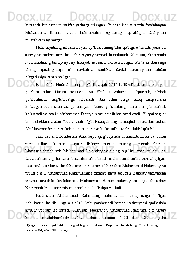 10kurashda   bir   qator   muvaffaqiyatlarga   erishgan.   Bundan   ijobiy   tarzda   foydalangan
Muhammad   Rahim   davlat   hokimiyatini   egallashga   qaratilgan   faoliyatini
mustahkamlay borgan.  
Hokimiyatning ashtarxoniylar qo lidan mang itlar qo liga o tishida yana birʻ ʻ ʻ ʻ
asosiy va muhim omil bu tashqi-siyosiy vaziyat hisoblanadi. Xususan, Eron shohi
Nodirshohning tashqi-siyosiy faoliyati asosan Buxoro xonligini o z ta'sir doirasiga	
ʻ
olishga   qaratilganligi,   o z   navbatida,   xonlikda   davlat   hokimiyatini   tubdan	
ʻ
o zgarishiga sabab bo lgan. 	
ʻ ʻ 4
Eron shohi Nodirshohning o g li Rizoquli 1737-1738 yillarda ashtarxoniylar	
ʻ ʻ
qo shini   bilan   Qarshi   bekligida   va   Shulluk   vohasida   to qnashib,   o zbek	
ʻ ʻ ʻ
qo shinlarini   mag lubiyatga   uchratadi.   Shu   bilan   birga,   uzoq   maqsadlarni
ʻ ʻ
ko zlagan   Nodirshoh   asirga   olingan   o zbek   qo shinlariga   nisbatan   g amxo rlik
ʻ ʻ ʻ ʻ ʻ
ko rsatadi va otaliq Muhammad Doniyolbiyni asirlikdan ozod etadi. Yuqoridagilar
ʻ
bilan cheklanmasdan, “Nodirshoh o g li Rizoqulining nomaqbul harakatlari uchun	
ʻ ʻ
Abulfayzxondan uzr so rab, undan an'anaga ko ra sulh tuzishni taklif qiladi”.  	
ʻ ʻ
Ikki   davlat   hukmdorlari   Amudaryo   qirg oqlarida   uchrashib,   Eron   va   Turon	
ʻ
mamlakatlari   o rtasida   barqaror   ittifoqni   mustahkamlashga   kelishib   oladilar.	
ʻ
Mazkur   uchrashuvda   Muhammad   Hakimbiy   va   uning   o g lini   ozod   etilishi   ikki	
ʻ ʻ
davlat o rtasidagi barqaror tinchlikni o rnatishda muhim omil bo lib xizmat qilgan.	
ʻ ʻ ʻ
Ikki davlat o rtasida tinchlik muzokaralarini o tkazishda Muhammad Hakimbiy va	
ʻ ʻ
uning   o g li   Muhammad   Rahimlarning   xizmati   katta   bo lgan.   Bunday   vaziyatdan	
ʻ ʻ ʻ
unumli   ravishda   foydalangan   Muhammad   Rahim   hokimiyatni   egallash   uchun
Nodirshoh bilan samimiy munosabatda bo lishga intiladi.  	
ʻ
Nodirshoh   Muhammad   Rahimning   hokimiyatni   boshqarishga   bo lgan	
ʻ
qobiliyatini ko rib, unga o z o g li kabi yondashadi hamda hokimiyatni egallashda	
ʻ ʻ ʻ ʻ
amaliy   yordam   ko rsatadi.   Xususan,   Nodirshoh   Muhammad   Rahimga   o z   harbiy	
ʻ ʻ
kuchini   mustahkamlashi   uchun   askarlar   sonini   6000   dan   18000   gacha
4
 Qatag on qurbonlarini yod etish kunini belgilash to g risida O zbekiston Respublikasi Prezidentining 2001 yil 1 maydagi 	
ʻ ʻ ʻ ʻ
Farmoni // Xalq so zi. – 2001. – 2 may. 	
ʻ 