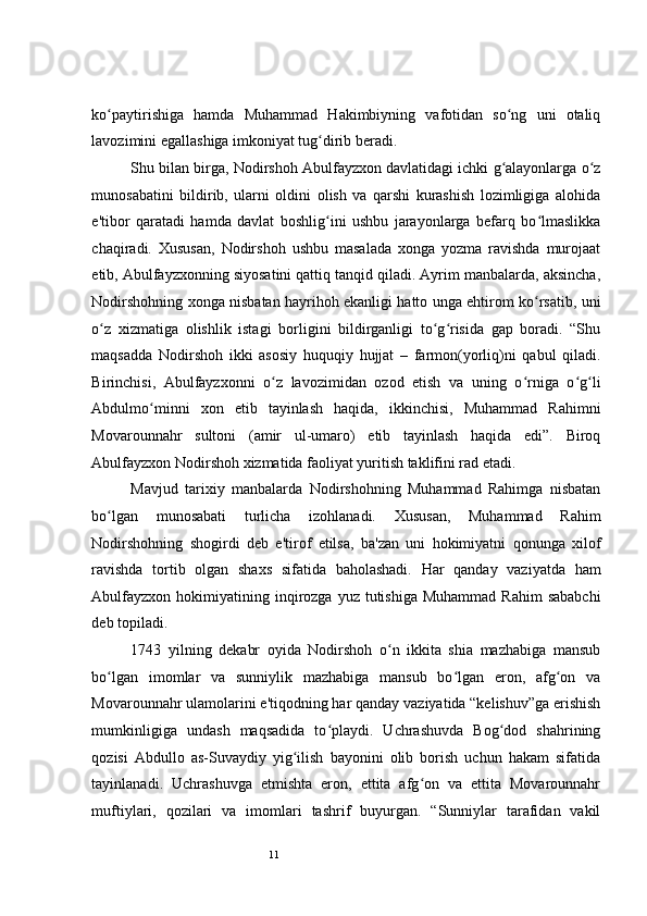 11 
ko paytirishiga   hamda   Muhammad   Hakimbiyning   vafotidan   so ng   uni   otaliqʻ ʻ
lavozimini egallashiga imkoniyat tug dirib beradi. 	
ʻ
Shu bilan birga, Nodirshoh Abulfayzxon davlatidagi ichki g alayonlarga o z	
ʻ ʻ
munosabatini   bildirib,   ularni   oldini   olish   va   qarshi   kurashish   lozimligiga   alohida
e'tibor   qaratadi   hamda   davlat   boshlig ini   ushbu   jarayonlarga   befarq   bo lmaslikka	
ʻ ʻ
chaqiradi.   Xususan,   Nodirshoh   ushbu   masalada   xonga   yozma   ravishda   murojaat
etib, Abulfayzxonning siyosatini qattiq tanqid qiladi. Ayrim manbalarda, aksincha,
Nodirshohning xonga nisbatan hayrihoh ekanligi hatto unga ehtirom ko rsatib, uni	
ʻ
o z   xizmatiga   olishlik   istagi   borligini   bildirganligi   to g risida   gap   boradi.   “Shu	
ʻ ʻ ʻ
maqsadda   Nodirshoh   ikki   asosiy   huquqiy   hujjat   –   farmon(yorliq)ni   qabul   qiladi.
Birinchisi,   Abulfayzxonni   o z   lavozimidan   ozod   etish   va   uning   o rniga   o g li	
ʻ ʻ ʻ ʻ
Abdulmo minni   xon   etib   tayinlash   haqida,   ikkinchisi,   Muhammad   Rahimni	
ʻ
Movarounnahr   sultoni   (amir   ul-umaro)   etib   tayinlash   haqida   edi”.   Biroq
Abulfayzxon Nodirshoh xizmatida faoliyat yuritish taklifini rad etadi.  
Mavjud   tarixiy   manbalarda   Nodirshohning   Muhammad   Rahimga   nisbatan
bo lgan   munosabati   turlicha   izohlanadi.   Xususan,   Muhammad   Rahim	
ʻ
Nodirshohning   shogirdi   deb   e'tirof   etilsa,   ba'zan   uni   hokimiyatni   qonunga   xilof
ravishda   tortib   olgan   shaxs   sifatida   baholashadi.   Har   qanday   vaziyatda   ham
Abulfayzxon  hokimiyatining inqirozga  yuz tutishiga  Muhammad  Rahim  sababchi
deb topiladi.  
1743   yilning   dekabr   oyida   Nodirshoh   o n   ikkita   shia   mazhabiga   mansub	
ʻ
bo lgan   imomlar   va   sunniylik   mazhabiga   mansub   bo lgan   eron,   afg on   va	
ʻ ʻ ʻ
Movarounnahr ulamolarini e'tiqodning har qanday vaziyatida “kelishuv”ga erishish
mumkinligiga   undash   maqsadida   to playdi.   Uchrashuvda   Bog dod   shahrining	
ʻ ʻ
qozisi   Abdullo   as-Suvaydiy   yig ilish   bayonini   olib   borish   uchun   hakam   sifatida	
ʻ
tayinlanadi.   Uchrashuvga   etmishta   eron,   ettita   afg on   va   ettita   Movarounnahr	
ʻ
muftiylari,   qozilari   va   imomlari   tashrif   buyurgan.   “Sunniylar   tarafidan   vakil 