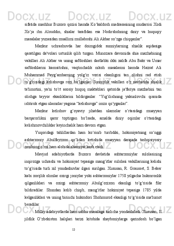 12sifatida mashhur  Buxoro qozisi  hamda Ko kaldosh madrasasining mudarrisi  Xodiʻ
Xo ja   ibn   Alouddin,   shialar   tarafidan   esa   Nodirshohning   diniy   va   huquqiy	
ʻ
masalalar yuzasidan muallimi mullaboshi Ali Akbar so zga chiqqanlar”.  	
ʻ
Mazkur   uchrashuvda   har   doimgidek   sunniylarning   shialik   aqidasiga
qaratilgan   da'volari   ustunlik   qilib   turgan.   Munozara   davomida   shia   mazhabining
vakillari   Ali   Akbar   va   uning   safdoshlari   dastlabki   ikki   xalifa   Abu   Bakr   va   Umar
safdoshlarini   kamsitishni,   vaqtinchalik   nikoh   masalasini   hamda   Hazrat   Ali
Muhammad   Payg ambarning   yolg iz   vorisi   ekanligini   tan   olishni   rad   etish	
ʻ ʻ
to g risidagi   kelishuvga   rozi   bo lganlar.   Sunniylik   vakillari   o z   navbatida   shialik	
ʻ ʻ ʻ ʻ
ta'limotini,   ya'ni   to rt   asosiy   huquq   maktablari   qatorida   ja'fariya   mazhabini   tan	
ʻ
olishga   tayyor   ekanliklarini   bildirganlar.   “Yig ilishning   yakunlovchi   qismida	
ʻ
ishtirok etgan ulamolar yagona “kelishuvga” imzo qo yganlar”. 	
ʻ
Mazkur   kelishuv   g oyaviy   jihatdan   ulamolar   o rtasidagi   muayyan	
ʻ ʻ
barqarorlikni   qaror   toptirgan   bo lsada,   amalda   diniy   oqimlar   o rtasidagi	
ʻ ʻ
kelishmovchiliklar keyinchalik ham davom etgan.  
Yuqoridagi   tahlillardan   ham   ko rinib   turibdiki,   hokimiyatning   so nggi	
ʻ ʻ
ashtarxoniy   Abulfayzxon   qo lidan   ketishida   muayyan   darajada   tashqisiyosiy	
ʻ
omilning o rni ham alohida ahamiyat kasb etadi. 	
ʻ
Mavjud   adabiyotlarda   Buxoro   davlatida   ashtarxoniylar   sulolasining
inqirozga   uchrashi   va   hokimiyat   tepasiga   mang itlar   sulolasi   vakillarining   kelishi	
ʻ
to g risida   turli   xil   yondashuvlar   ilgari   surilgan.   Xususan,   R.   Grausset,   S.   Beker	
ʻ ʻ
kabi xorijlik olimlar oxirgi joniylar yoki ashtarxoniylar 1758 yilgacha hukmronlik
qilganliklari   va   oxirgi   ashtarxoniy   Abulg ozixon   ekanligi   to g risida   fikr	
ʻ ʻ ʻ
bildiradilar.   Shundan   kelib   chiqib,   mang itlar   hokimiyat   tepasiga   1785   yilda	
ʻ
kelganliklari va uning birinchi hukmdori Shohmurod ekanligi to g risida ma'lumot	
ʻ ʻ
beradilar. 
Milliy adabiyotlarda ham ushbu masalaga turlicha yondashiladi. Xususan, II
jildlik   O zbekiston   halqlari   tarixi   kitobida	
ʻ   shayboniylarga   qarindosh   bo lgan	ʻ 