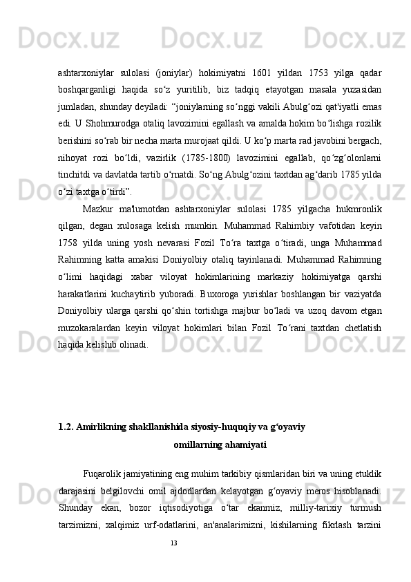 13 
ashtarxoniylar   sulolasi   (joniylar)   hokimiyatni   1601   yildan   1753   yilga   qadar
boshqarganligi   haqida   so z   yuritilib,   biz   tadqiq   etayotgan   masala   yuzasidanʻ
jumladan, shunday deyiladi: “joniylarning so nggi vakili Abulg ozi qat'iyatli emas	
ʻ ʻ
edi. U Shohmurodga otaliq lavozimini egallash va amalda hokim bo lishga rozilik	
ʻ
berishini so rab bir necha marta murojaat qildi. U ko p marta rad javobini bergach,	
ʻ ʻ
nihoyat   rozi   bo ldi,   vazirlik   (1785-1800)   lavozimini   egallab,   qo zg olonlarni	
ʻ ʻ ʻ
tinchitdi va davlatda tartib o rnatdi. So ng Abulg ozini taxtdan ag darib 1785 yilda	
ʻ ʻ ʻ ʻ
o zi taxtga o tirdi”.  	
ʻ ʻ
Mazkur   ma'lumotdan   ashtarxoniylar   sulolasi   1785   yilgacha   hukmronlik
qilgan,   degan   xulosaga   kelish   mumkin.   Muhammad   Rahimbiy   vafotidan   keyin
1758   yilda   uning   yosh   nevarasi   Fozil   To ra   taxtga   o tiradi,   unga   Muhammad	
ʻ ʻ
Rahimning   katta   amakisi   Doniyolbiy   otaliq   tayinlanadi.   Muhammad   Rahimning
o limi   haqidagi   xabar   viloyat   hokimlarining   markaziy   hokimiyatga   qarshi	
ʻ
harakatlarini   kuchaytirib   yuboradi.   Buxoroga   yurishlar   boshlangan   bir   vaziyatda
Doniyolbiy   ularga   qarshi   qo shin   tortishga   majbur   bo ladi   va   uzoq   davom   etgan	
ʻ ʻ
muzokaralardan   keyin   viloyat   hokimlari   bilan   Fozil   To rani   taxtdan   chetlatish	
ʻ
haqida kelishib olinadi.  
 
 
1.2. Amirlikning shakllanishida siyosiy-huquqiy va g oyaviy	
ʻ
omillarning ahamiyati
Fuqarolik jamiyatining eng muhim tarkibiy qismlaridan biri va uning etuklik
darajasini   belgilovchi   omil   ajdodlardan   kelayotgan   g oyaviy   meros   hisoblanadi.
ʻ
Shunday   ekan,   bozor   iqtisodiyotiga   o tar   ekanmiz,   milliy-tarixiy   turmush	
ʻ
tarzimizni,   xalqimiz   urf-odatlarini,   an'analarimizni,   kishilarning   fikrlash   tarzini 