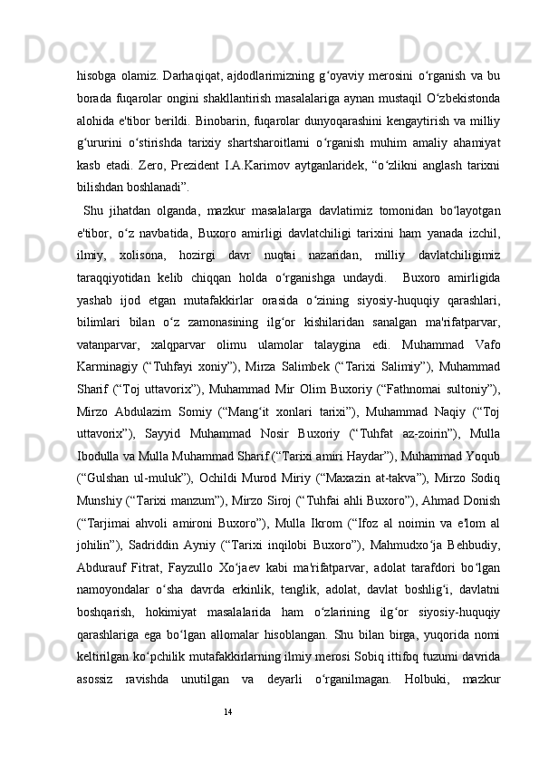 14hisobga   olamiz.   Darhaqiqat,   ajdodlarimizning   g oyaviy   merosini   o rganish   va   buʻ ʻ
borada fuqarolar ongini shakllantirish masalalariga aynan mustaqil O zbekistonda	
ʻ
alohida e'tibor berildi. Binobarin, fuqarolar  dunyoqarashini  kengaytirish va milliy
g ururini   o stirishda   tarixiy   shartsharoitlarni   o rganish   muhim   amaliy   ahamiyat	
ʻ ʻ ʻ
kasb   etadi.   Zero,   Prezident   I.A.Karimov   aytganlaridek,   “o zlikni   anglash   tarixni	
ʻ
bilishdan boshlanadi”.  
  Shu   jihatdan   olganda,   mazkur   masalalarga   davlatimiz   tomonidan   bo layotgan	
ʻ
e'tibor,   o z   navbatida,   Buxoro   amirligi   davlatchiligi   tarixini   ham   yanada   izchil,	
ʻ
ilmiy,   xolisona,   hozirgi   davr   nuqtai   nazaridan,   milliy   davlatchiligimiz
taraqqiyotidan   kelib   chiqqan   holda   o rganishga   undaydi.     Buxoro   amirligida	
ʻ
yashab   ijod   etgan   mutafakkirlar   orasida   o zining   siyosiy-huquqiy   qarashlari,	
ʻ
bilimlari   bilan   o z   zamonasining   ilg or   kishilaridan   sanalgan   ma'rifatparvar,	
ʻ ʻ
vatanparvar,   xalqparvar   olimu   ulamolar   talaygina   edi.   Muhammad   Vafo
Karminagiy   (“Tuhfayi   xoniy”),   Mirza   Salimbek   (“Tarixi   Salimiy”),   Muhammad
Sharif   (“Toj   uttavorix”),   Muhammad   Mir   Olim   Buxoriy   (“Fathnomai   sultoniy”),
Mirzo   Abdulazim   Somiy   (“Mang it   xonlari   tarixi”),   Muhammad   Naqiy   (“Toj	
ʻ
uttavorix”),   Sayyid   Muhammad   Nosir   Buxoriy   (“Tuhfat   az-zoirin”),   Mulla
Ibodulla va Mulla Muhammad Sharif (“Tarixi amiri Haydar”), Muhammad Yoqub
(“Gulshan   ul-muluk”),   Ochildi   Murod   Miriy   (“Maxazin   at-takva”),   Mirzo   Sodiq
Munshiy (“Tarixi manzum”), Mirzo Siroj (“Tuhfai ahli Buxoro”), Ahmad Donish
(“Tarjimai   ahvoli   amironi   Buxoro”),   Mulla   Ikrom   (“Ifoz   al   noimin   va   e'lom   al
johilin”),   Sadriddin   Ayniy   (“Tarixi   inqilobi   Buxoro”),   Mahmudxo ja   Behbudiy,	
ʻ
Abdurauf   Fitrat,   Fayzullo   Xo jaev   kabi   ma'rifatparvar,   adolat   tarafdori   bo lgan	
ʻ ʻ
namoyondalar   o sha   davrda   erkinlik,   tenglik,   adolat,   davlat   boshlig i,   davlatni	
ʻ ʻ
boshqarish,   hokimiyat   masalalarida   ham   o zlarining   ilg or   siyosiy-huquqiy	
ʻ ʻ
qarashlariga   ega   bo lgan   allomalar   hisoblangan.   Shu   bilan   birga,   yuqorida   nomi	
ʻ
keltirilgan ko pchilik mutafakkirlarning ilmiy merosi Sobiq ittifoq tuzumi davrida	
ʻ
asossiz   ravishda   unutilgan   va   deyarli   o rganilmagan.   Holbuki,   mazkur	
ʻ 