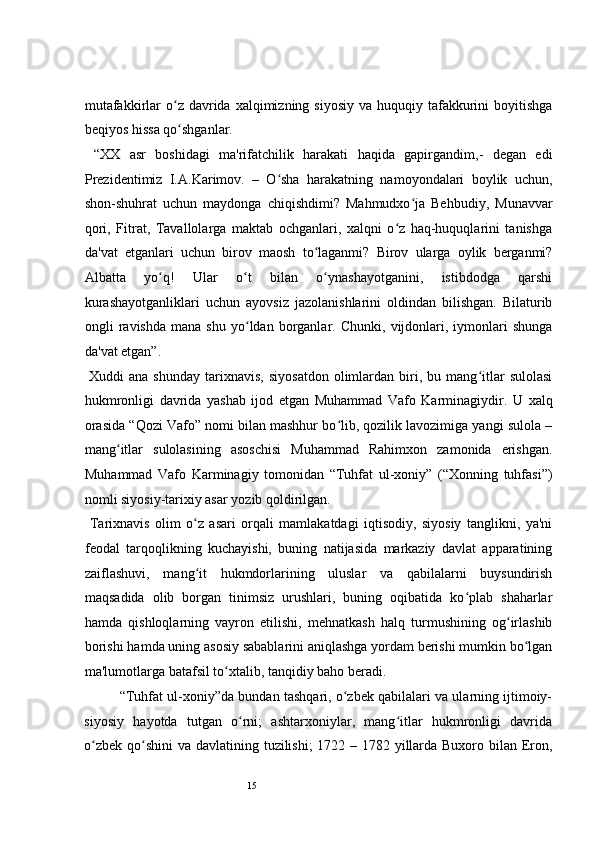 15 
mutafakkirlar  o z davrida  xalqimizning siyosiy   va huquqiy  tafakkurini  boyitishgaʻ
beqiyos hissa qo shganlar. 
ʻ
  “XX   asr   boshidagi   ma'rifatchilik   harakati   haqida   gapirgandim,-   degan   edi
Prezidentimiz   I.A.Karimov.   –   O sha   harakatning   namoyondalari   boylik   uchun,	
ʻ
shon-shuhrat   uchun   maydonga   chiqishdimi?   Mahmudxo ja   Behbudiy,   Munavvar	
ʻ
qori,   Fitrat,   Tavallolarga   maktab   ochganlari,   xalqni   o z   haq-huquqlarini   tanishga	
ʻ
da'vat   etganlari   uchun   birov   maosh   to laganmi?   Birov   ularga   oylik   berganmi?	
ʻ
Albatta   yo q!   Ular   o t   bilan   o ynashayotganini,   istibdodga   qarshi	
ʻ ʻ ʻ
kurashayotganliklari   uchun   ayovsiz   jazolanishlarini   oldindan   bilishgan.   Bilaturib
ongli   ravishda   mana   shu   yo ldan   borganlar.   Chunki,   vijdonlari,   iymonlari   shunga	
ʻ
da'vat etgan”. 
  Xuddi   ana   shunday   tarixnavis,   siyosatdon   olimlardan   biri,  bu   mang itlar   sulolasi	
ʻ
hukmronligi   davrida   yashab   ijod   etgan   Muhammad   Vafo   Karminagiydir.   U   xalq
orasida “Qozi Vafo” nomi bilan mashhur bo lib, qozilik lavozimiga yangi sulola –	
ʻ
mang itlar   sulolasining   asoschisi   Muhammad   Rahimxon   zamonida   erishgan.	
ʻ
Muhammad   Vafo   Karminagiy   tomonidan   “Tuhfat   ul-xoniy”   (“Xonning   tuhfasi”)
nomli siyosiy-tarixiy asar yozib qoldirilgan.  
  Tarixnavis   olim   o z   asari   orqali   mamlakatdagi   iqtisodiy,   siyosiy   tanglikni,   ya'ni	
ʻ
feodal   tarqoqlikning   kuchayishi,   buning   natijasida   markaziy   davlat   apparatining
zaiflashuvi,   mang it   hukmdorlarining   uluslar   va   qabilalarni   buysundirish
ʻ
maqsadida   olib   borgan   tinimsiz   urushlari,   buning   oqibatida   ko plab   shaharlar	
ʻ
hamda   qishloqlarning   vayron   etilishi,   mehnatkash   halq   turmushining   og irlashib	
ʻ
borishi hamda uning asosiy sabablarini aniqlashga yordam berishi mumkin bo lgan	
ʻ
ma'lumotlarga batafsil to xtalib, tanqidiy baho beradi.  	
ʻ
“Tuhfat ul-xoniy”da bundan tashqari, o zbek qabilalari va ularning ijtimoiy-	
ʻ
siyosiy   hayotda   tutgan   o rni;   ashtarxoniylar,   mang itlar   hukmronligi   davrida	
ʻ ʻ
o zbek qo shini  va davlatining tuzilishi; 1722 – 1782 yillarda Buxoro bilan Eron,	
ʻ ʻ 