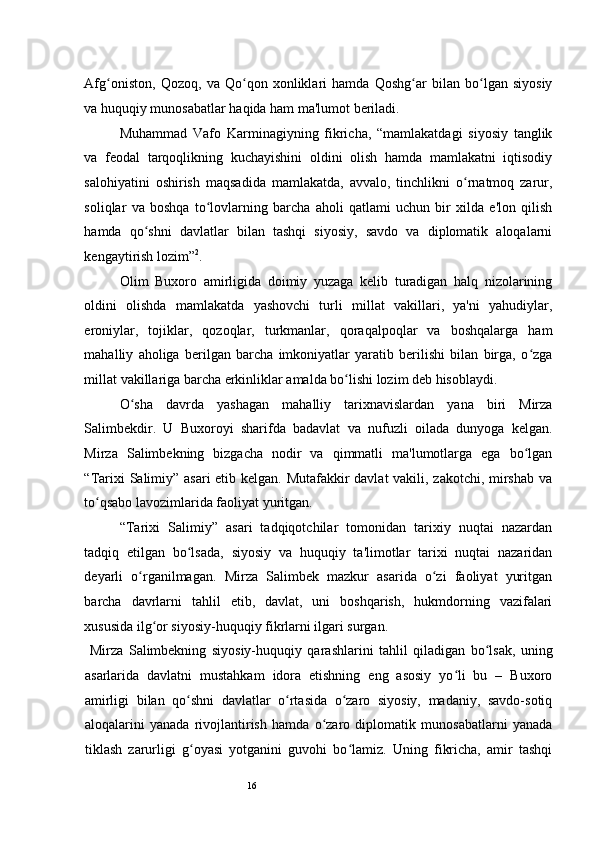 16Afg oniston,   Qozoq,   va   Qo qon   xonliklari   hamda   Qoshg ar   bilan   bo lgan   siyosiyʻ ʻ ʻ ʻ
va huquqiy munosabatlar haqida ham ma'lumot beriladi.  
Muhammad   Vafo   Karminagiyning   fikricha,   “mamlakatdagi   siyosiy   tanglik
va   feodal   tarqoqlikning   kuchayishini   oldini   olish   hamda   mamlakatni   iqtisodiy
salohiyatini   oshirish   maqsadida   mamlakatda,   avvalo,   tinchlikni   o rnatmoq   zarur,	
ʻ
soliqlar   va   boshqa   to lovlarning   barcha   aholi   qatlami   uchun   bir   xilda   e'lon   qilish	
ʻ
hamda   qo shni   davlatlar   bilan   tashqi   siyosiy,   savdo   va   diplomatik   aloqalarni	
ʻ
kengaytirish lozim” 2
.  
Olim   Buxoro   amirligida   doimiy   yuzaga   kelib   turadigan   halq   nizolarining
oldini   olishda   mamlakatda   yashovchi   turli   millat   vakillari,   ya'ni   yahudiylar,
eroniylar,   tojiklar,   qozoqlar,   turkmanlar,   qoraqalpoqlar   va   boshqalarga   ham
mahalliy   aholiga   berilgan   barcha   imkoniyatlar   yaratib   berilishi   bilan   birga,   o zga	
ʻ
millat vakillariga barcha erkinliklar amalda bo lishi lozim deb hisoblaydi. 	
ʻ
O sha   davrda   yashagan   mahalliy   tarixnavislardan   yana   biri   Mirza	
ʻ
Salimbekdir.   U   Buxoroyi   sharifda   badavlat   va   nufuzli   oilada   dunyoga   kelgan.
Mirza   Salimbekning   bizgacha   nodir   va   qimmatli   ma'lumotlarga   ega   bo lgan	
ʻ
“Tarixi  Salimiy” asari  etib kelgan. Mutafakkir  davlat  vakili, zakotchi, mirshab va
to qsabo lavozimlarida faoliyat yuritgan.  	
ʻ
“Tarixi   Salimiy”   asari   tadqiqotchilar   tomonidan   tarixiy   nuqtai   nazardan
tadqiq   etilgan   bo lsada,   siyosiy   va   huquqiy   ta'limotlar   tarixi   nuqtai   nazaridan	
ʻ
deyarli   o rganilmagan.   Mirza   Salimbek   mazkur   asarida   o zi   faoliyat   yuritgan	
ʻ ʻ
barcha   davrlarni   tahlil   etib,   davlat,   uni   boshqarish,   hukmdorning   vazifalari
xususida ilg or siyosiy-huquqiy fikrlarni ilgari surgan.  	
ʻ
  Mirza   Salimbekning   siyosiy-huquqiy   qarashlarini   tahlil   qiladigan   bo lsak,   uning	
ʻ
asarlarida   davlatni   mustahkam   idora   etishning   eng   asosiy   yo li   bu   –   Buxoro	
ʻ
amirligi   bilan   qo shni   davlatlar   o rtasida   o zaro   siyosiy,   madaniy,   savdo-sotiq	
ʻ ʻ ʻ
aloqalarini   yanada   rivojlantirish   hamda   o zaro   diplomatik   munosabatlarni   yanada	
ʻ
tiklash   zarurligi   g oyasi   yotganini   guvohi   bo lamiz.   Uning   fikricha,   amir   tashqi	
ʻ ʻ 