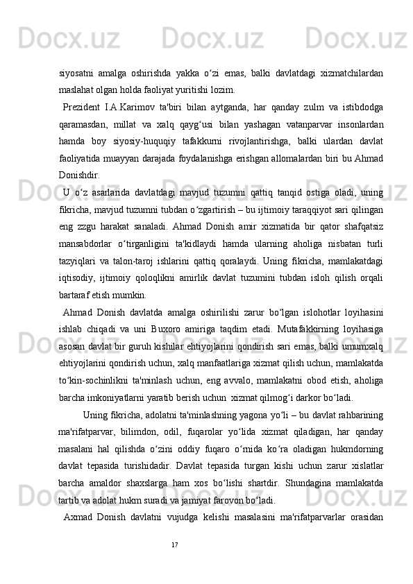 17 
siyosatni   amalga   oshirishda   yakka   o zi   emas,   balki   davlatdagi   xizmatchilardanʻ
maslahat olgan holda faoliyat yuritishi lozim.    
  Prezident   I.A.Karimov   ta'biri   bilan   aytganda,   har   qanday   zulm   va   istibdodga
qaramasdan,   millat   va   xalq   qayg usi   bilan   yashagan   vatanparvar   insonlardan	
ʻ
hamda   boy   siyosiy-huquqiy   tafakkurni   rivojlantirishga,   balki   ulardan   davlat
faoliyatida muayyan darajada foydalanishga erishgan allomalardan biri bu Ahmad
Donishdir.   
  U   o z   asarlarida   davlatdagi   mavjud   tuzumni   qattiq   tanqid   ostiga   oladi,   uning	
ʻ
fikricha, mavjud tuzumni tubdan o zgartirish – bu ijtimoiy taraqqiyot sari qilingan	
ʻ
eng   zzgu   harakat   sanaladi.   Ahmad   Donish   amir   xizmatida   bir   qator   shafqatsiz
mansabdorlar   o tirganligini   ta'kidlaydi   hamda   ularning   aholiga   nisbatan   turli	
ʻ
tazyiqlari   va   talon-taroj   ishlarini   qattiq   qoralaydi.   Uning   fikricha,   mamlakatdagi
iqtisodiy,   ijtimoiy   qoloqlikni   amirlik   davlat   tuzumini   tubdan   isloh   qilish   orqali
bartaraf etish mumkin.  
  Ahmad   Donish   davlatda   amalga   oshirilishi   zarur   bo lgan   islohotlar   loyihasini	
ʻ
ishlab   chiqadi   va   uni   Buxoro   amiriga   taqdim   etadi.   Mutafakkirning   loyihasiga
asosan davlat bir guruh kishilar ehtiyojlarini qondirish sari emas, balki umumxalq
ehtiyojlarini qondirish uchun, xalq manfaatlariga xizmat qilish uchun, mamlakatda
to kin-sochinlikni   ta'minlash   uchun,   eng   avvalo,   mamlakatni   obod   etish,   aholiga	
ʻ
barcha imkoniyatlarni yaratib berish uchun  xizmat qilmog i darkor bo ladi.  	
ʻ ʻ
Uning fikricha, adolatni ta'minlashning yagona yo li – bu davlat rahbarining	
ʻ
ma'rifatparvar,   bilimdon,   odil,   fuqarolar   yo lida   xizmat   qiladigan,   har   qanday	
ʻ
masalani   hal   qilishda   o zini   oddiy   fuqaro   o rnida   ko ra   oladigan   hukmdorning	
ʻ ʻ ʻ
davlat   tepasida   turishidadir.   Davlat   tepasida   turgan   kishi   uchun   zarur   xislatlar
barcha   amaldor   shaxslarga   ham   xos   bo lishi   shartdir.   Shundagina   mamlakatda	
ʻ
tartib va adolat hukm suradi va jamiyat farovon bo ladi.  	
ʻ
  Axmad   Donish   davlatni   vujudga   kelishi   masalasini   ma'rifatparvarlar   orasidan 