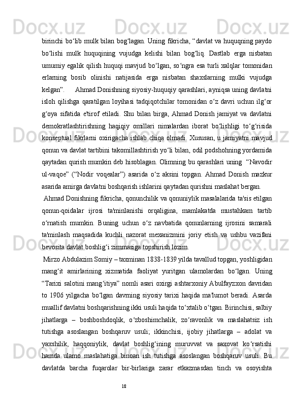 18birinchi bo lib mulk bilan bog lagan. Uning fikricha, “davlat va huquqning paydoʻ ʻ
bo lishi   mulk   huquqining   vujudga   kelishi   bilan   bog liq.   Dastlab   erga   nisbatan	
ʻ ʻ
umumiy egalik qilish huquqi mavjud bo lgan, so ngra esa turli xalqlar tomonidan	
ʻ ʻ
erlarning   bosib   olinishi   natijasida   erga   nisbatan   shaxslarning   mulki   vujudga
kelgan”.     Ahmad Donishning siyosiy-huquqiy qarashlari, ayniqsa uning davlatni
isloh   qilishga   qaratilgan   loyihasi   tadqiqotchilar   tomonidan   o z   davri   uchun   ilg or	
ʻ ʻ
g oya   sifatida   e'tirof   etiladi.   Shu   bilan   birga,   Ahmad   Donish   jamiyat   va   davlatni	
ʻ
demokratlashtirishning   haqiqiy   omillari   nimalardan   iborat   bo lishligi   to g risida	
ʻ ʻ ʻ
konseptual fikrlarni oxirigacha ishlab chiqa olmadi. Xususan, u jamiyatni mavjud
qonun va davlat tartibini takomillashtirish yo li bilan, odil podshohning yordamida	
ʻ
qaytadan qurish mumkin deb hisoblagan. Olimning bu qarashlari uning   “Navodir
ul-vaqoe”   (“Nodir   voqealar”)   asarida   o z   aksini   topgan.   Ahmad   Donish   mazkur	
ʻ
asarida amirga davlatni boshqarish ishlarini qaytadan qurishni maslahat bergan.   
 Ahmad Donishning fikricha, qonunchilik va qonuniylik masalalarida ta'sis etilgan
qonun-qoidalar   ijrosi   ta'minlanishi   orqaligina,   mamlakatda   mustahkam   tartib
o rnatish   mumkin.   Buning   uchun   o z   navbatida   qonunlarning   ijrosini   samarali	
ʻ ʻ
ta'minlash   maqsadida   kuchli   nazorat   mexanizmini   joriy   etish   va   ushbu   vazifani
bevosita davlat boshlig i zimmasiga topshirish lozim.  	
ʻ
  Mirzo Abdulazim Somiy  –  taxminan 1838-1839 yilda tavallud topgan, yoshligidan
mang it   amirlarining   xizmatida   faoliyat   yuritgan   ulamolardan   bo lgan.   Uning	
ʻ ʻ
“Tarixi   salotini  mang itiya”  nomli   asari   oxirgi   ashtarxoniy Abulfayzxon  davridan	
ʻ
to   1906   yilgacha   bo lgan   davrning   siyosiy   tarixi   haqida   ma'lumot   beradi.   Asarda
ʻ
muallif davlatni boshqarishning ikki usuli haqida to xtalib o tgan. Birinchisi, salbiy	
ʻ ʻ
jihatlarga   –   boshboshdoqlik,   o zboshimchalik,   zo ravonlik   va   maslahatsiz   ish	
ʻ ʻ
tutishga   asoslangan   boshqaruv   usuli;   ikkinchisi,   ijobiy   jihatlarga   –   adolat   va
yaxshilik,   haqqoniylik,   davlat   boshlig ining   muruvvat   va   saxovat   ko rsatishi	
ʻ ʻ
hamda   ulamo   maslahatiga   binoan   ish   tutishga   asoslangan   boshqaruv   usuli.   Bu
davlatda   barcha   fuqarolar   bir-birlariga   zarar   etkazmasdan   tinch   va   osoyishta 