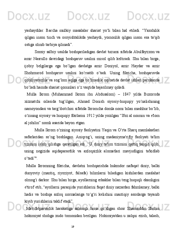 19 
yashaydilar.   Barcha   mulkiy   masalalar   shariat   yo li   bilan   hal   etiladi.   “Yaxshilikʻ
qilgan   inson   tinch   va   osoyishtalikda   yashaydi,   yomonlik   qilgan   inson   esa   ta'qib
ostiga olinib tarbiya qilinadi”.  
Somiy salbiy usulda boshqariladigan davlat tuzumi sifatida Abulfayzxon va
amir   Nasrullo   davridagi   boshqaruv   usulini   misol   qilib   keltiradi.   Shu   bilan   birga,
ijobiy   belgilarga   ega   bo lgan   davlatga   amir   Doniyol,   amir   Haydar   va   amir	
ʻ
Shohmurod   boshqaruv   usulini   ko rsatib   o tadi.   Uning   fikricha,   boshqaruvda	
ʻ ʻ
qobiliyatsizlik va sog lom aqlga ega bo lmaslik oqibatida davlat ishlari parokanda	
ʻ ʻ
bo ladi hamda shariat qonunlari o z vaqtida bajarilmay qoladi.  	
ʻ ʻ
  Mulla   Ikrom   (Muhammad   Ikrom   ibn   Abdusalom)   –   1847   yilda   Buxoroda
xizmatchi   oilasida   tug ilgan,   Ahmad   Donish   siyosiy-huquqiy   yo nalishining	
ʻ ʻ
namoyondasi va targ ibotchisi sifatida Ikromcha domla nomi bilan mashhur bo lib,	
ʻ ʻ
o zining siyosiy va huquqiy fikrlarini 1912 yilda yozilgan “Ifoz al noimin va e'lom	
ʻ
al johilin” nomli asarida bayon etgan.  
Mulla Ikrom o zining siyosiy faoliyatini Yaqin va O rta Sharq mamlakatlari	
ʻ ʻ
safarlaridan   so ng   boshlagan.   Aniqrog i,   uning   madaniyma'rifiy   faoliyati   ta'lim	
ʻ ʻ
tizimini   isloh   qilishga   qaratilgan   edi.   “U   diniy   ta'lim   tizimini   qattiq   tanqid   qilib,
uning   negizida   aqidaparastlik   va   axloqsizlik   alomatlari   mavjudligini   ta'kidlab
o tadi”	
ʻ 4
.  
  Mulla   Ikromning   fikricha,   davlatni   boshqarishda   hukmdor   nafaqat   diniy,   balki
dunyoviy   (mantiq,   riyoziyot,   falsafa)   bilimlarni   biladigan   kishilardan   maslahat
olmog i darkor. Shu bilan birga, ayollarning erkaklar bilan teng huquqli ekanligini	
ʻ
e'tirof etib, “ayollarni paranjida yurishlarini faqat diniy nazardan fahmlamay, balki
hadis   va   boshqa   axloq   normalariga   to g ri   kelishini   mantiqiy   asoslarga   tayanib	
ʻ ʻ
kiyib yurishlarini taklif etadi”.  
  Ma'rifatparvarlik   harakatiga   salmoqli   hissa   qo shgan   shoir   Shamsiddin   Shohin	
ʻ
hokimiyat shohga xudo tomonidan berilgan. Hokimiyatdan u xalqni ezish, talash, 