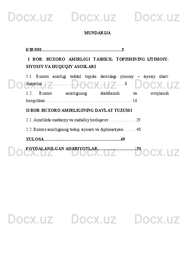  
MUNDARIJA
KIRISH...........................................................................3  
  I     BOB.     BUXORO     AMIRLIGI     TASHKIL     TOPISHINING   IJTIMOIY-
SIYOSIY VA HUQUQIY ASOSLARI 
1.1.   Buxoro   amirligi   tashkil   topishi   davridagi   ijtimoiy   –   siyosiy   shart-
sharoitlar.............................................................................8  
1.2.   Buxoro     amirligining     shakllanish     va     rivojlanish
bosqichlari..................................................................................16 
II BOB. BUXORO AMIRLIGINING DAVLAT TUZUMI   
2.1. Amirlikda markaziy va mahalliy boshqaruv......................... 29
2.2. Buxoro amirligining tashqi siyosati va diplomatiyasi ...........40
XULOSA........................................................................49
FOYDALANILGAN ADABIYOTLAR.....................................51 