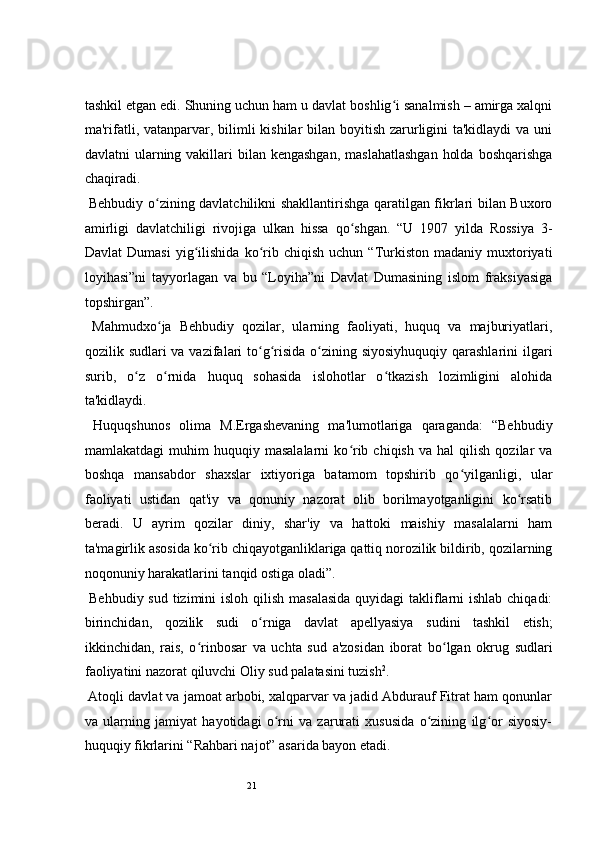 21 
tashkil etgan edi. Shuning uchun ham u davlat boshlig i sanalmish – amirga xalqniʻ
ma'rifatli, vatanparvar, bilimli  kishilar bilan boyitish zarurligini ta'kidlaydi  va uni
davlatni  ularning vakillari  bilan kengashgan,  maslahatlashgan  holda  boshqarishga
chaqiradi.  
  Behbudiy o zining davlatchilikni shakllantirishga qaratilgan fikrlari bilan Buxoro	
ʻ
amirligi   davlatchiligi   rivojiga   ulkan   hissa   qo shgan.   “U   1907   yilda   Rossiya   3-	
ʻ
Davlat   Dumasi   yig ilishida   ko rib   chiqish   uchun  “Turkiston   madaniy   muxtoriyati	
ʻ ʻ
loyihasi”ni   tayyorlagan   va   bu   “Loyiha”ni   Davlat   Dumasining   islom   fraksiyasiga
topshirgan”.   
  Mahmudxo ja   Behbudiy   qozilar,   ularning   faoliyati,   huquq   va   majburiyatlari,	
ʻ
qozilik sudlari  va vazifalari  to g risida o zining siyosiyhuquqiy  qarashlarini  ilgari	
ʻ ʻ ʻ
surib,   o z   o rnida   huquq   sohasida   islohotlar   o tkazish   lozimligini   alohida	
ʻ ʻ ʻ
ta'kidlaydi.  
  Huquqshunos   olima   M.Ergashevaning   ma'lumotlariga   qaraganda:   “Behbudiy
mamlakatdagi   muhim   huquqiy  masalalarni   ko rib   chiqish   va  hal   qilish   qozilar   va	
ʻ
boshqa   mansabdor   shaxslar   ixtiyoriga   batamom   topshirib   qo yilganligi,   ular	
ʻ
faoliyati   ustidan   qat'iy   va   qonuniy   nazorat   olib   borilmayotganligini   ko rsatib	
ʻ
beradi.   U   ayrim   qozilar   diniy,   shar'iy   va   hattoki   maishiy   masalalarni   ham
ta'magirlik asosida ko rib chiqayotganliklariga qattiq norozilik bildirib, qozilarning	
ʻ
noqonuniy harakatlarini tanqid ostiga oladi”.  
  Behbudiy sud tizimini isloh qilish masalasida  quyidagi takliflarni ishlab chiqadi:
birinchidan,   qozilik   sudi   o rniga   davlat   apellyasiya	
ʻ   sudini   tashkil   etish;
ikkinchidan,   rais,   o rinbosar   va   uchta   sud   a'zosidan   iborat   bo lgan   okrug   sudlari	
ʻ ʻ
faoliyatini nazorat qiluvchi Oliy sud palatasini tuzish 2
.  
 Atoqli davlat va jamoat arbobi, xalqparvar va jadid Abdurauf Fitrat ham qonunlar
va   ularning   jamiyat   hayotidagi   o rni   va   zarurati   xususida   o zining   ilg or   siyosiy-	
ʻ ʻ ʻ
huquqiy fikrlarini “Rahbari najot” asarida bayon etadi.   
