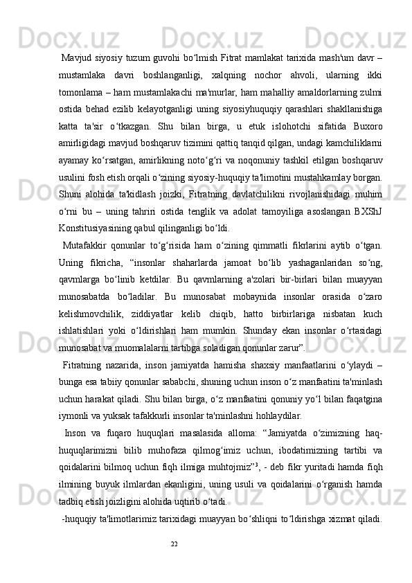22  Mavjud siyosiy tuzum guvohi bo lmish Fitrat mamlakat tarixida mash'um davr –ʻ
mustamlaka   davri   boshlanganligi,   xalqning   nochor   ahvoli,   ularning   ikki
tomonlama – ham mustamlakachi  ma'murlar, ham mahalliy amaldorlarning zulmi
ostida   behad   ezilib   kelayotganligi   uning   siyosiyhuquqiy   qarashlari   shakllanishiga
katta   ta'sir   o tkazgan.   Shu   bilan   birga,   u   etuk   islohotchi   sifatida   Buxoro	
ʻ
amirligidagi mavjud boshqaruv tizimini qattiq tanqid qilgan, undagi kamchiliklarni
ayamay  ko rsatgan,  amirlikning  noto g ri  va  noqonuniy  tashkil   etilgan   boshqaruv	
ʻ ʻ ʻ
usulini fosh etish orqali o zining siyosiy-huquqiy ta'limotini mustahkamlay borgan.	
ʻ
Shuni   alohida   ta'kidlash   joizki,   Fitratning   davlatchilikni   rivojlanishidagi   muhim
o rni   bu   –   uning   tahriri   ostida   tenglik   va   adolat   tamoyiliga   asoslangan   BXShJ	
ʻ
Konstitusiyasining qabul qilinganligi bo ldi.  	
ʻ
  Mutafakkir   qonunlar   to g risida   ham   o zining   qimmatli   fikrlarini   aytib   o tgan.	
ʻ ʻ ʻ ʻ
Uning   fikricha,   “insonlar   shaharlarda   jamoat   bo lib   yashaganlaridan   so ng,	
ʻ ʻ
qavmlarga   bo linib   ketdilar.   Bu   qavmlarning   a'zolari   bir-birlari   bilan   muayyan	
ʻ
munosabatda   bo ladilar.   Bu   munosabat   mobaynida   insonlar   orasida   o zaro	
ʻ ʻ
kelishmovchilik,   ziddiyatlar   kelib   chiqib,   hatto   birbirlariga   nisbatan   kuch
ishlatishlari   yoki   o ldirishlari   ham   mumkin.   Shunday   ekan   insonlar   o rtasidagi	
ʻ ʻ
munosabat va muomalalarni tartibga soladigan qonunlar zarur”.  
  Fitratning   nazarida,   inson   jamiyatda   hamisha   shaxsiy   manfaatlarini   o ylaydi   –	
ʻ
bunga esa tabiiy qonunlar sababchi, shuning uchun inson o z manfaatini ta'minlash	
ʻ
uchun harakat qiladi. Shu bilan birga, o z manfaatini qonuniy yo l bilan faqatgina	
ʻ ʻ
iymonli va yuksak tafakkurli insonlar ta'minlashni hohlaydilar. 
  Inson   va   fuqaro   huquqlari   masalasida   alloma:   “Jamiyatda   o zimizning   haq-	
ʻ
huquqlarimizni   bilib   muhofaza   qilmog imiz   uchun,   ibodatimizning   tartibi   va	
ʻ
qoidalarini bilmoq uchun fiqh ilmiga muhtojmiz” 3
, - deb fikr yuritadi hamda fiqh
ilmining   buyuk   ilmlardan   ekanligini,   uning   usuli   va   qoidalarini   o rganish   hamda	
ʻ
tadbiq etish joizligini alohida uqtirib o tadi.   	
ʻ
  -huquqiy ta'limotlarimiz tarixidagi muayyan bo shliqni to ldirishga xizmat qiladi.	
ʻ ʻ 