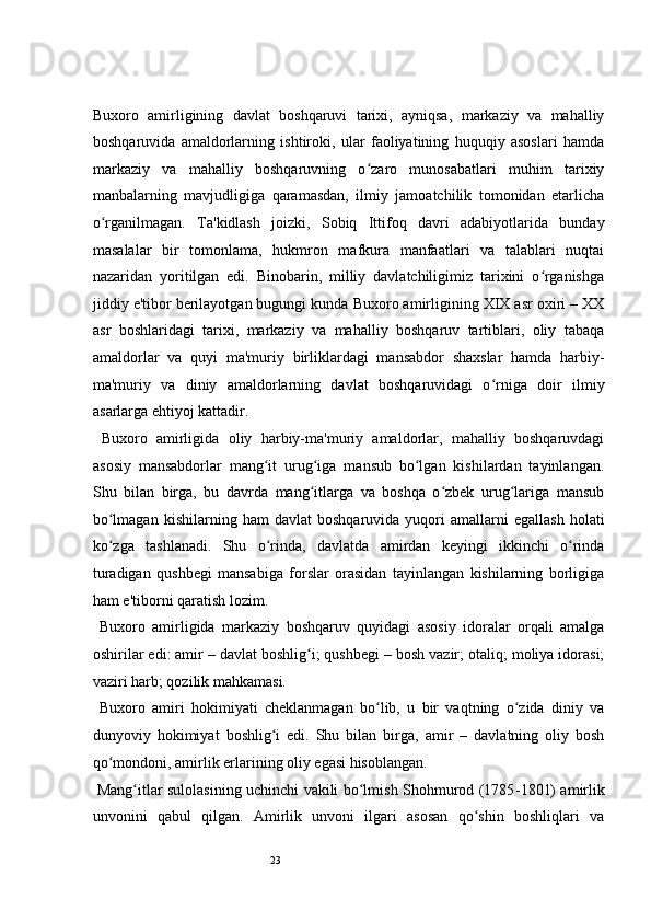 23 
Buxoro   amirligining   davlat   boshqaruvi   tarixi,   ayniqsa,   markaziy   va   mahalliy
boshqaruvida   amaldorlarning   ishtiroki,   ular   faoliyatining   huquqiy   asoslari   hamda
markaziy   va   mahalliy   boshqaruvning   o zaro   munosabatlari   muhim   tarixiyʻ
manbalarning   mavjudligiga   qaramasdan,   ilmiy   jamoatchilik   tomonidan   etarlicha
o rganilmagan.   Ta'kidlash   joizki,   Sobiq   Ittifoq   davri   adabiyotlarida   bunday	
ʻ
masalalar   bir   tomonlama,   hukmron   mafkura   manfaatlari   va   talablari   nuqtai
nazaridan   yoritilgan   edi.   Binobarin,   milliy   davlatchiligimiz   tarixini   o rganishga	
ʻ
jiddiy e'tibor berilayotgan bugungi kunda Buxoro amirligining XIX asr oxiri – XX
asr   boshlaridagi   tarixi,   markaziy   va   mahalliy   boshqaruv   tartiblari,   oliy   tabaqa
amaldorlar   va   quyi   ma'muriy   birliklardagi   mansabdor   shaxslar   hamda   harbiy-
ma'muriy   va   diniy   amaldorlarning   davlat   boshqaruvidagi   o rniga   doir   ilmiy	
ʻ
asarlarga ehtiyoj kattadir. 
  Buxoro   amirligida   oliy   harbiy-ma'muriy   amaldorlar,   mahalliy   boshqaruvdagi
asosiy   mansabdorlar   mang it   urug iga   mansub   bo lgan   kishilardan   tayinlangan.	
ʻ ʻ ʻ
Shu   bilan   birga,   bu   davrda   mang itlarga   va   boshqa   o zbek   urug lariga   mansub	
ʻ ʻ ʻ
bo lmagan   kishilarning  ham   davlat   boshqaruvida   yuqori   amallarni   egallash   holati	
ʻ
ko zga   tashlanadi.   Shu   o rinda,   davlatda   amirdan   keyingi   ikkinchi   o rinda
ʻ ʻ ʻ
turadigan   qushbegi   mansabiga   forslar   orasidan   tayinlangan   kishilarning   borligiga
ham e'tiborni qaratish lozim. 
  Buxoro   amirligida   markaziy   boshqaruv   quyidagi   asosiy   idoralar   orqali   amalga
oshirilar edi: amir – davlat boshlig i; qushbegi – bosh vazir; otaliq; moliya idorasi;	
ʻ
vaziri harb; qozilik mahkamasi. 
  Buxoro   amiri   hokimiyati   cheklanmagan   bo lib,   u   bir   vaqtning   o zida   diniy   va	
ʻ ʻ
dunyoviy   hokimiyat   boshlig i   edi.   Shu   bilan   birga,   amir   –   davlatning   oliy   bosh	
ʻ
qo mondoni, amirlik erlarining oliy egasi hisoblangan.  	
ʻ
  Mang itlar sulolasining uchinchi vakili bo lmish Shohmurod (1785	
ʻ ʻ - 1801) amirlik
unvonini   qabul   qilgan.   Amirlik   unvoni   ilgari   asosan   qo shin   boshliqlari   va	
ʻ 