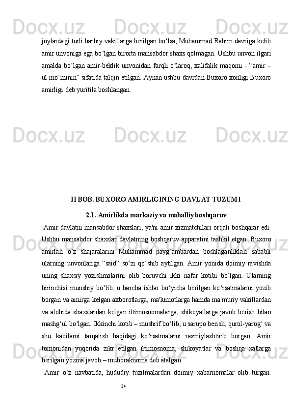 24joylardagi turli harbiy vakillarga berilgan bo lsa, Muhammad Rahim davriga kelibʻ
amir unvoniga ega bo lgan birorta mansabdor shaxs qolmagan. Ushbu unvon ilgari	
ʻ
amalda  bo lgan  amir-beklik  unvonidan  farqli  o laroq,  xalifalik  maqomi   -   “amir  –	
ʻ ʻ
ul-mo minin” sifatida talqin etilgan. Aynan ushbu davrdan Buxoro xonligi Buxoro	
ʻ
amirligi deb yuritila boshlangan. 
II BOB. BUXORO AMIRLIGINING DAVLAT TUZUMI
2.1. Amirlikda markaziy va mahalliy boshqaruv
  Amir davlatni mansabdor shaxslari, ya'ni amir xizmatchilari orqali boshqarar edi.
Ushbu mansabdor  shaxslar  davlatning boshqaruv apparatini tashkil etgan. Buxoro
amirlari   o z   shajaralarini   Muhammad   payg ambardan   boshlaganliklari   sababli	
ʻ ʻ
ularning   unvonlariga   “said”   so zi   qo shib   aytilgan.   Amir   yonida   doimiy   ravishda	
ʻ ʻ
uning   shaxsiy   yozishmalarini   olib   boruvchi   ikki   nafar   kotibi   bo lgan.   Ularning	
ʻ
birinchisi   munshiy   bo lib,   u   barcha   ishlar   bo yicha   berilgan   ko rsatmalarni   yozib	
ʻ ʻ ʻ
borgan va amirga kelgan axborotlarga, ma'lumotlarga hamda ma'muriy vakillardan
va  alohida  shaxslardan  kelgan  iltimosnomalarga,  shikoyatlarga   javob  berish   bilan
mashg ul bo lgan. Ikkinchi kotib – mushrif bo lib, u sarupo berish, qurol-yarog  va	
ʻ ʻ ʻ ʻ
shu   kabilarni   tarqatish   haqidagi   ko rsatmalarni   rasmiylashtirib   borgan.   Amir	
ʻ
tomonidan   yuqorida   zikr   etilgan   iltimosnoma,   shikoyatlar   va   boshqa   xatlarga
berilgan yozma javob – muboraknoma deb atalgan.  
  Amir   o z   navbatida,   hududiy   tuzilmalardan   doimiy   xabarnomalar   olib   turgan.	
ʻ 