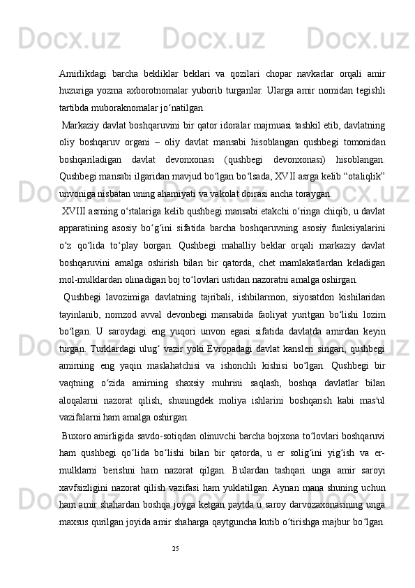 25 
Amirlikdagi   barcha   bekliklar   beklari   va   qozilari   chopar   navkarlar   orqali   amir
huzuriga   yozma   axborotnomalar   yuborib   turganlar.   Ularga   amir   nomidan   tegishli
tartibda muboraknomalar jo natilgan.   ʻ
  Markaziy davlat boshqaruvini bir qator idoralar majmuasi tashkil etib, davlatning
oliy   boshqaruv   organi   –   oliy   davlat   mansabi   hisoblangan   qushbegi   tomonidan
boshqariladigan   davlat   devonxonasi   (qushbegi   devonxonasi)   hisoblangan.
Qushbegi mansabi ilgaridan mavjud bo lgan bo lsada, XVII asrga kelib “otaliqlik”	
ʻ ʻ
unvoniga nisbatan uning ahamiyati va vakolat doirasi ancha toraygan.  
  XVIII asrning o rtalariga kelib qushbegi mansabi etakchi o ringa chiqib, u davlat	
ʻ ʻ
apparatining   asosiy   bo g ini   sifatida   barcha   boshqaruvning   asosiy   funksiyalarini	
ʻ ʻ
o z   qo lida   to play   borgan.   Qushbegi   mahalliy   beklar   orqali   markaziy   davlat	
ʻ ʻ ʻ
boshqaruvini   amalga   oshirish   bilan   bir   qatorda,   chet   mamlakatlardan   keladigan
mol-mulklardan olinadigan boj to lovlari ustidan nazoratni amalga oshirgan.  	
ʻ
  Qushbegi   lavozimiga   davlatning   tajribali,   ishbilarmon,   siyosatdon   kishilaridan
tayinlanib,   nomzod   avval   devonbegi   mansabida   faoliyat   yuritgan   bo lishi   lozim	
ʻ
bo lgan.   U   saroydagi   eng   yuqori   unvon   egasi   sifatida   davlatda   amirdan   keyin	
ʻ
turgan.  Turklardagi  ulug   vazir   yoki   Evropadagi   davlat  kansleri  singari,  qushbegi	
ʻ
amirning   eng   yaqin   maslahatchisi   va   ishonchli   kishisi   bo lgan.   Qushbegi   bir	
ʻ
vaqtning   o zida   amirning   shaxsiy   muhrini   saqlash,   boshqa   davlatlar   bilan	
ʻ
aloqalarni   nazorat   qilish,   shuningdek   moliya   ishlarini   boshqarish   kabi   mas'ul
vazifalarni ham amalga oshirgan. 
  Buxoro amirligida savdo-sotiqdan olinuvchi barcha bojxona to lovlari boshqaruvi	
ʻ
ham   qushbegi   qo lida   bo lishi   bilan   bir   qatorda,   u   er   solig ini   yig ish   va   er-	
ʻ ʻ ʻ ʻ
mulklarni   berishni   ham   nazorat   qilgan.   Bulardan   tashqari   unga   amir   saroyi
xavfsizligini   nazorat   qilish   vazifasi   ham   yuklatilgan.   Aynan  mana   shuning   uchun
ham amir shahardan boshqa joyga ketgan paytda u saroy darvozaxonasining unga
maxsus qurilgan joyida amir shaharga qaytguncha kutib o tirishga majbur bo lgan.	
ʻ ʻ 