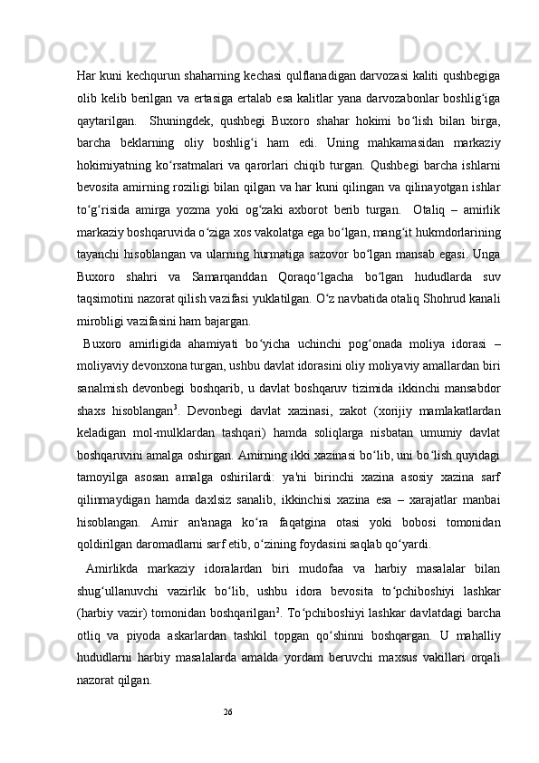 26Har kuni kechqurun shaharning kechasi qulflanadigan darvozasi kaliti qushbegiga
olib  kelib   berilgan   va   ertasiga   ertalab   esa   kalitlar   yana   darvozabonlar   boshlig igaʻ
qaytarilgan.     Shuningdek,   qushbegi   Buxoro   shahar   hokimi   bo lish   bilan   birga,	
ʻ
barcha   beklarning   oliy   boshlig i   ham   edi.   Uning   mahkamasidan   markaziy	
ʻ
hokimiyatning   ko rsatmalari   va   qarorlari   chiqib   turgan.   Qushbegi   barcha   ishlarni	
ʻ
bevosita amirning roziligi bilan qilgan va har kuni qilingan va qilinayotgan ishlar
to g risida   amirga   yozma   yoki   og zaki   axborot   berib   turgan.     Otaliq   –   amirlik	
ʻ ʻ ʻ
markaziy boshqaruvida o ziga xos vakolatga ega bo lgan, mang it hukmdorlarining	
ʻ ʻ ʻ
tayanchi   hisoblangan  va ularning  hurmatiga  sazovor   bo lgan  mansab  egasi.  Unga	
ʻ
Buxoro   shahri   va   Samarqanddan   Qoraqo lgacha   bo lgan   hududlarda   suv	
ʻ ʻ
taqsimotini nazorat qilish vazifasi yuklatilgan. O z navbatida otaliq Shohrud kanali
ʻ
mirobligi vazifasini ham bajargan.  
  Buxoro   amirligida   ahamiyati   bo yicha   uchinchi   pog onada   moliya   idorasi	
ʻ ʻ   –
moliyaviy devonxona turgan, ushbu davlat idorasini oliy moliyaviy amallardan biri
sanalmish   devonbegi   boshqarib,   u   davlat   boshqaruv   tizimida   ikkinchi   mansabdor
shaxs   hisoblangan 3
.   Devonbegi   davlat   xazinasi,   zakot   (xorijiy   mamlakatlardan
keladigan   mol-mulklardan   tashqari)   hamda   soliqlarga   nisbatan   umumiy   davlat
boshqaruvini amalga oshirgan. Amirning ikki xazinasi bo lib, uni bo lish quyidagi	
ʻ ʻ
tamoyilga   asosan   amalga   oshirilardi:   ya'ni   birinchi   xazina   asosiy   xazina   sarf
qilinmaydigan   hamda   daxlsiz   sanalib,   ikkinchisi   xazina   esa   –   xarajatlar   manbai
hisoblangan.   Amir   an'anaga   ko ra   faqatgina   otasi   yoki   bobosi   tomonidan	
ʻ
qoldirilgan daromadlarni sarf etib, o zining foydasini saqlab qo yardi.  
ʻ ʻ
  Amirlikda   markaziy   idoralardan   biri   mudofaa   va   harbiy   masalalar   bilan
shug ullanuvchi   vazirlik   bo lib,   ushbu   idora   bevosita   to pchiboshiyi   lashkar	
ʻ ʻ ʻ
(harbiy vazir)  tomonidan boshqarilgan 2
. To pchiboshiyi  lashkar  davlatdagi barcha	
ʻ
otliq   va   piyoda   askarlardan   tashkil   topgan   qo shinni   boshqargan.   U   mahalliy	
ʻ
hududlarni   harbiy   masalalarda   amalda   yordam   beruvchi   maxsus   vakillari   orqali
nazorat qilgan.   