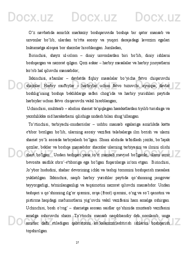 27 
  O z   navbatida   amirlik   markaziy   boshqaruvida   boshqa   bir   qator   mansab   vaʻ
unvonlar   bo lib,   ulardan   to rtta   asosiy   va   yuqori   darajadagi   lavozim   egalari	
ʻ ʻ
hukumatga aloqasi bor shaxslar hisoblangan. Jumladan,  
  Birinchisi,   shayx   ul-islom   –   diniy   unvonlardan   biri   bo lib,   diniy   ishlarni	
ʻ
boshqargan va nazorat qilgan. Qozi askar – harbiy masalalar va harbiy jinoyatlarni
ko rib hal qiluvchi mansabdor; 	
ʻ
  Ikkinchisi,   a'lamlar   –   davlatda   fiqhiy   masalalar   bo yicha   fatvo   chiqaruvchi	
ʻ
shaxslar.   Harbiy   muftiylar   –   harbiylar   uchun   fatvo   tuzuvchi,   ayniqsa,   davlat
boshlig ining   boshqa   bekliklarga   safari   chog ida   va   harbiy   yurishlari   paytida	
ʻ ʻ
harbiylar uchun fatvo chiqaruvchi vakil hisoblangan;  
  Uchinchisi, muhtasib – aholini shariat ta'qiqlagan harakatlardan tiyilib turishiga va
yaxshilikka oid harakatlarni qilishiga undash bilan shug ullangan. 	
ʻ
  To rtinchisi,   tarbiyachi-mudarrislar   –   ushbu   mansab   egalariga   amirlikda   katta	
ʻ
e'tibor   berilgan   bo lib,   ularning   asosiy   vazifasi   talabalarga   ilm   berish   va   ularni	
ʻ
shariat   yo li   asosida   tarbiyalash   bo lgan.   Shuni   alohida   ta'kidlash   joizki,   bo lajak	
ʻ ʻ ʻ
qozilar, beklar va boshqa mansabdor  shaxslar ularning tarbiyasini va ilmini olishi
shart   bo lgan.     Undan   tashqari   yana   to rt   mansab   mavjud   bo lganki,   ularni   amir
ʻ ʻ ʻ
bevosita   saidlik   obro -e'tiboriga   ega   bo lgan   fuqarolarga   in'om   etgan.     Birinchisi,	
ʻ ʻ
Jo ybor hududini, shahar devorining ichki va tashqi tomonini boshqarish masalasi	
ʻ
yuklatilgan.   Ikkinchisi,   naqib   harbiy   yurishlar   paytida   qo shinning   jangovar	
ʻ
tayyorgarligi,   ta'minlanganligi   va   taqsimotini   nazorat   qiluvchi   mansabdor.   Undan
tashqari u qo shinning ilg or qismini, orqa (front) qismini, o ng va so l qanotini va	
ʻ ʻ ʻ ʻ
pistirma   haqidagi   ma'lumotlarni   yig uvchi   vakil   vazifasini   ham   amalga   oshirgan.	
ʻ
Uchinchisi,   bosh   o rog   –   shariatga   asosan   saidlar   qo shinida   muxtasib   vazifasini	
ʻ ʻ ʻ
amalga   oshiruvchi   shaxs.   To rtinchi	
ʻ   mansab   naqshbandiy   deb   nomlanib,   unga
amirlar   dafn   etiladigan   qabristonni   ko kalamzorlashtirish   ishlarini   boshqarish	
ʻ
topshirilgan.  